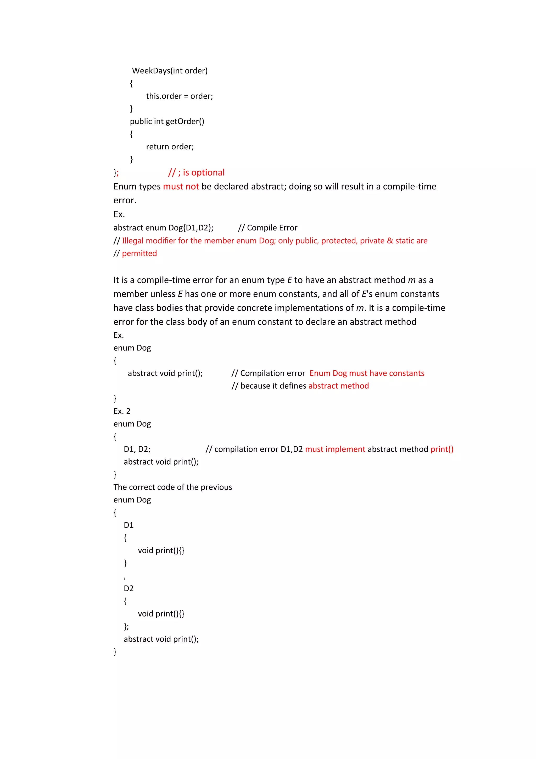 WeekDays(int order)
     {
         this.order = order;
     }
     public int getOrder()
     {
         return order;
     }
};          // ; is optional
Enum types must not be declared abstract; doing so will result in a compile-time
error.
Ex.
abstract enum Dog{D1,D2};          // Compile Error
// Illegal modifier for the member enum Dog; only public, protected, private & static are
// permitted


It is a compile-time error for an enum type E to have an abstract method m as a
member unless E has one or more enum constants, and all of E's enum constants
have class bodies that provide concrete implementations of m. It is a compile-time
error for the class body of an enum constant to declare an abstract method
Ex.
enum Dog
{
    abstract void print();       // Compilation error Enum Dog must have constants
                                 // because it defines abstract method
}
Ex. 2
enum Dog
{
   D1, D2;                // compilation error D1,D2 must implement abstract method print()
   abstract void print();
}
The correct code of the previous
enum Dog
{
   D1
   {
       void print(){}
   }
   ,
   D2
   {
       void print(){}
   };
   abstract void print();
}
 
