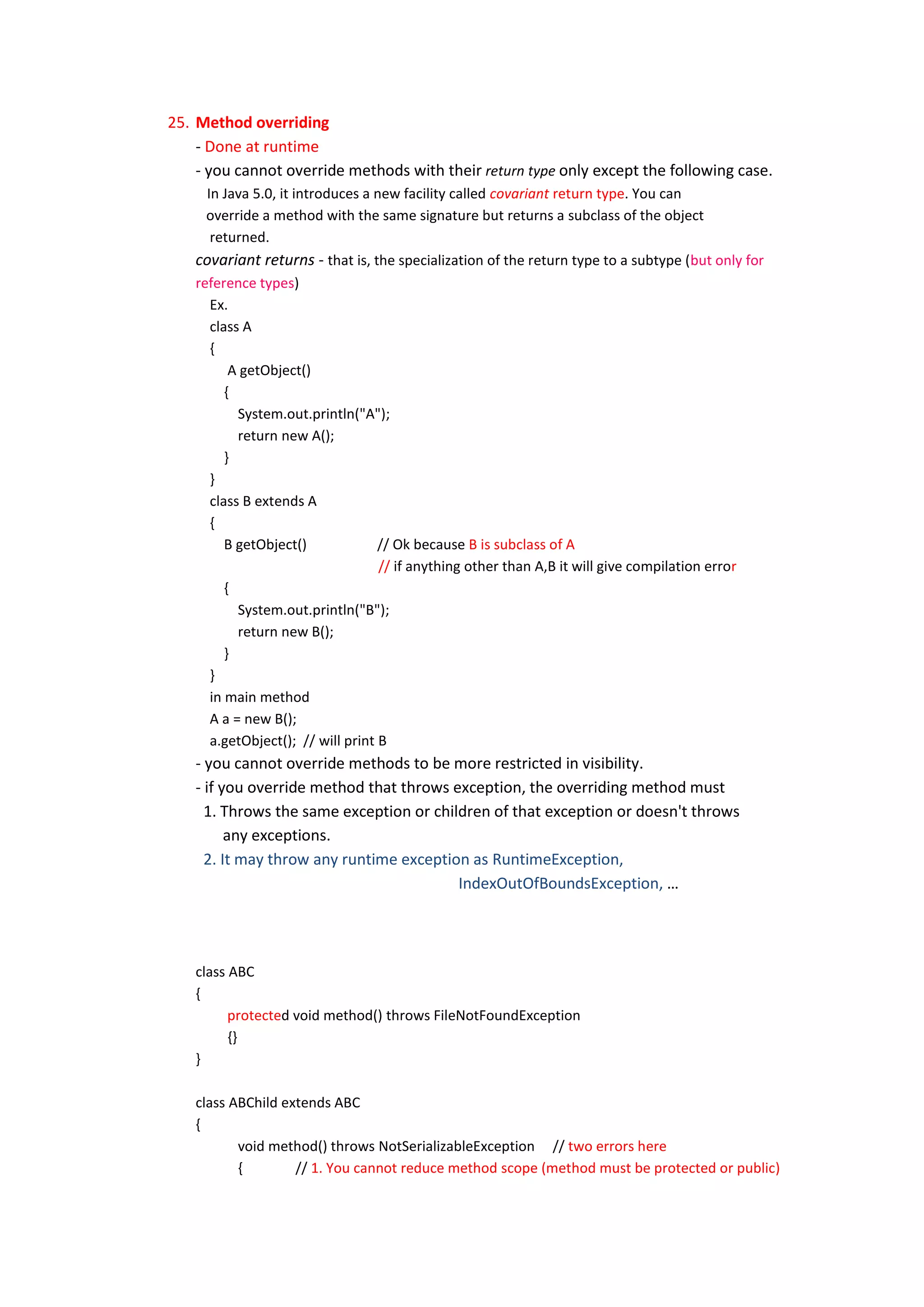 25. Method overriding
    - Done at runtime
    - you cannot override methods with their return type only except the following case.
      In Java 5.0, it introduces a new facility called covariant return type. You can
      override a method with the same signature but returns a subclass of the object
       returned.
    covariant returns - that is, the specialization of the return type to a subtype (but only for
    reference types)
       Ex.
       class A
       {
           A getObject()
          {
            System.out.println("A");
            return new A();
          }
       }
       class B extends A
       {
          B getObject()             // Ok because B is subclass of A
                                    // if anything other than A,B it will give compilation error
          {
            System.out.println("B");
            return new B();
          }
       }
       in main method
       A a = new B();
       a.getObject(); // will print B
    - you cannot override methods to be more restricted in visibility.
    - if you override method that throws exception, the overriding method must
      1. Throws the same exception or children of that exception or doesn't throws
          any exceptions.
      2. It may throw any runtime exception as RuntimeException,
                                          IndexOutOfBoundsException, …




    class ABC
    {
          protected void method() throws FileNotFoundException
          {}
    }

    class ABChild extends ABC
    {
           void method() throws NotSerializableException // two errors here
           {        // 1. You cannot reduce method scope (method must be protected or public)
 