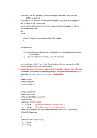 if you tried ABC a = new ABC(); in main it will give compilation error because
           ABC() is undefined.
   this() used to call another constructor in the same class and must appear             in
   the first line of the constructor
   super() used to call the constructor of the super class and must appear in the first
   line of the constructor.
   Ex.
   class A
   {
       A(int x) // because this constructor default didn't created
       {}
   }

   class B extends A
   {
        B() // compilation error because there is embedded super() and default constructor for
                A is not created
        {}    // to remove this error put call super(0); in B constructor
   }


    when creating an object from a class the compiler creates the super and member
    classes first then creates the current object
27. Accessing protected member of super class from subclass via super class reference.
    A method in subclass has access to the protected instance members/methods of its
    superclass, but only if it accesses them via a subclass object
    Ex.
    package points;
    public class Point {
      protected int x, y;
    }

   package threePoint;
   import points.Point;
   public class Point3d extends Point {
    protected int z;
    public void delta(Point p) {
     p.x += this.x;     // compile-time error: cannot access p.x
     p.y += this.y;     // compile-time error: cannot access p.y
    // x,y can be accessed but using reference from subclass Point3d because it is
    // outside its package

    }
    public void delta3d(Point3d q) {
      q.x += this.x;
      q.y += this.y;
 