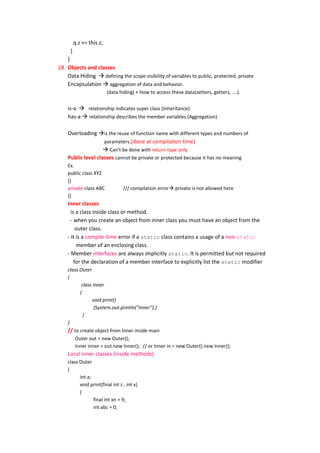 q.z += this.z;
     }
    }
28. Objects and classes
    Data Hiding  defining the scope visibility of variables to public, protected, private
    Encapsulation  aggregation of data and behavior.
                          (data hiding) + How to access these data(setters, getters, ….).


    is-a  relationship indicates super class (Inheritance).
    has-a  relationship describes the member variables.(Aggregation).

    Overloading is the reuse of function name with different types and numbers of
                    parameters.(done at compilation time)
                     Can't be done with return type only
    Public level classes cannot be private or protected because it has no meaning
    Ex.
    public class XYZ
    {}
    private class ABC            /// compilation error private is not allowed here
    {}
    Inner classes
      is a class inside class or method.
      - when you create an object from inner class you must have an object from the
         outer class.
    - It is a compile-time error if a static class contains a usage of a non-static
         member of an enclosing class.
    - Member interfaces are always implicitly static. It is permitted but not required
        for the declaration of a member interface to explicitly list the static modifier
    class Outer
    {
           class Inner
          {
                void print()
                 {System.out.println("Inner");}
            }
    }
    // to create object from Inner inside main
        Outer out = new Outer();
        Inner inner = out.new Inner(); // or Inner in = new Outer().new Inner();
    Local Inner classes (inside methods)
    class Outer
    {
          int a;
          void print(final int z , int x)
          {
                 final int xn = 9;
                 int abc = 0;
 