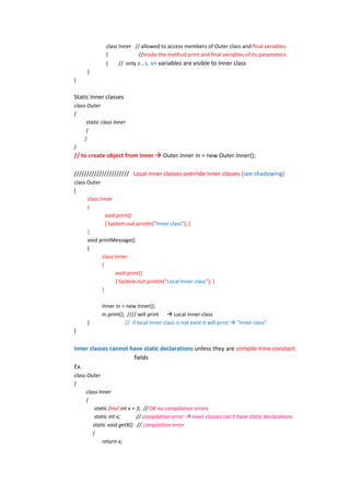 class Inner // allowed to access members of Outer class and final variables
              {             //inside the method print and final variables of its parameters
              }     // only a , z, xn variables are visible to Inner class
      }
}

Static Inner classes
class Outer
{
      static class Inner
      {
     }
}
// to create object from Inner  Outer.Inner in = new Outer.Inner();

////////////////////// Local inner classes override inner classes (see shadowing)
class Outer
{
      class Inner
      {
               void print()
               { System.out.println("Inner class"); }
      }
      void printMessage()
      {
             class Inner
             {
                    void print()
                    { System.out.println("Local Inner class"); }
             }

             Inner in = new Inner();
             in.print(); //// will print  Local Inner class
      }                 // if local Inner class is not exist it will print  "Inner class"
}


inner classes cannot have static declarations unless they are compile-time constant
                      fields
Ex.
class Outer
{
     class Inner
      {
         static final int x = 3; // OK no compilation errors
         static int x;        // compilation error  inner classes can't have static declarations
        static void getX() // compilation error
        {
             return x;
 
