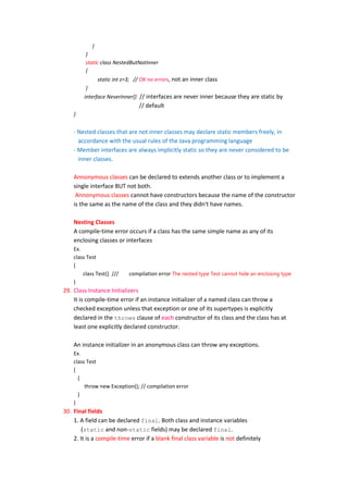 }
         }
         static class NestedButNotInner
         {
               static int z=3; // OK no errors, not an inner class
         }
        interface NeverInner{} // interfaces are never inner because they are static by
                               // default
    }


    - Nested classes that are not inner classes may declare static members freely, in
      accordance with the usual rules of the Java programming language
    - Member interfaces are always implicitly static so they are never considered to be
      inner classes.

    Annonymous classes can be declared to extends another class or to implement a
    single interface BUT not both.
     Annonymous classes cannot have constructors because the name of the constructor
    is the same as the name of the class and they didn't have names.

    Nesting Classes
    A compile-time error occurs if a class has the same simple name as any of its
    enclosing classes or interfaces
    Ex.
    class Test
    {
        class Test{} ///   compilation error The nested type Test cannot hide an enclosing type
    }
29. Class Instance Initializers
    It is compile-time error if an instance initializer of a named class can throw a
    checked exception unless that exception or one of its supertypes is explicitly
    declared in the throws clause of each constructor of its class and the class has at
    least one explicitly declared constructor.

    An instance initializer in an anonymous class can throw any exceptions.
    Ex.
    class Test
    {
      {
         throw new Exception(); // compilation error
      }
    }
30. Final fields
    1. A field can be declared final. Both class and instance variables
        (static and non-static fields) may be declared final.
    2. It is a compile-time error if a blank final class variable is not definitely
 