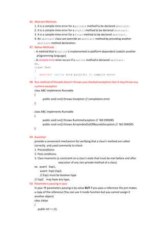 46. Abstract Methods
    1. It is a compile-time error for a private method to be declared abstract.
    2. It is a compile-time error for a static method to be declared abstract.
    3. It is a compile-time error for a final method to be declared abstract.
    4. An abstract class can override an abstract method by providing another
       abstract method declaration.
47. Native Methods
    - A method that is native is implemented in platform-dependent code(in another
      programming language).
    - A compile-time error occurs if a native method is declared abstract.
    Ex.
    class Test
    {
        abstract native void print(); // compile error
    }
48. Run method of threads doesn't throws any checked exceptions but it may throw any
    runtime exception
    class ABC implements Runnable
    {
           public void run() throws Exception // compilation error
    }

    class ABC implements Runnable
    {
           public void run() throws RuntimeException // NO ERRORS
           public void run() throws ArrayIndexOutOfBoundsException // NO ERRORS
    }

49. Assertion
    provide a convenient mechanism for verifying that a class's method are called
    correctly and used commonly to check
    1. Preconditions
    2. Post conditions
    3. Class invariants (a constraint on a class's state that must be met before and after
                           execution of any non-private method of a class).
    ex. assert Exp1;
         assert Exp1:Exp2;
         // Exp1 must be boolean type
    // Exp2 may have any type;
50. Parameters passing in java
    In java  parameters passing is by value BUT if you pass a reference the jvm makes
    a copy of the reference (You can use it inside function but you cannot assign it
    another object).
    class Value
    {
        public int i = 15;
 