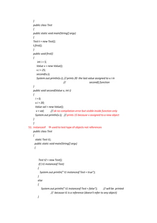 }
    public class Test
    {
    public static void main(String[] args)
    {
    Test t = new Test();
    t.first();
    }
    public void first()
    {
          int i = 5;
         Value v = new Value();
         v.i = 25;
         second(v,i);
         System.out.println(v.i); // prints 20 the last value assigned to v.i in
                                 //                      second() function
    }
    public void second(Value v, int i)
    {
       i = 0;
       v.i = 20;
       Value val = new Value();
        v = val;      // ok no compilation error but visible inside function only
       System.out.println(v.i); // prints 15 because v assigned to a new object
    }
    }
51. instanceof  used to test type of objects not references
    public class Test
    {
       static Test t1;
      public static void main(String[] args)
      {



         Test t2 = new Test();
         if ( t1 instanceof Test)
        {
           System.out.println(" t1 instanceof Test = true");
        }
        else
        {
            System.out.println(" t1 instanceof Test = false");      // will be printed
                      // because t1 is a reference (doesn't refer to any object)
        }
 