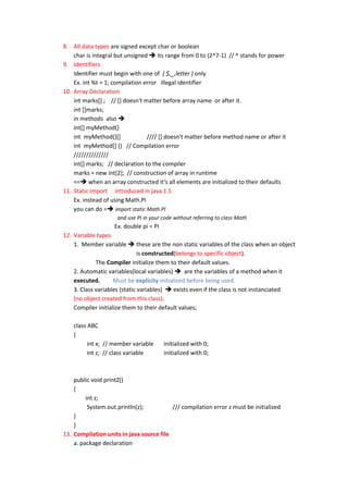 8. All data types are signed except char or boolean
    char is integral but unsigned  its range from 0 to (2^7-1) // ^ stands for power
9. Identifiers
    Identifier must begin with one of ( $,_,letter ) only
    Ex. int %t = 1; compilation error illegal identifier
10. Array Declaration
    int marks[] ; // [] doesn't matter before array name or after it.
    int []marks;
    in methods also 
    int[] myMethod()
    int myMethod()[]             //// [] doesn't matter before method name or after it
    int myMethod[] () // Compilation error
    //////////////
    int[] marks; // declaration to the compiler
    marks = new int[2]; // construction of array in runtime
    == when an array constructed it's all elements are initialized to their defaults
11. Static import introduced in java 1.5
    Ex. instead of using Math.PI
    you can do = import static Math.PI
                     and use PI in your code without referring to class Math
                    Ex. double pi = PI
12. Variable types
    1. Member variable  these are the non static variables of the class when an object
                               is constructed(belongs to specific object).
             The Compiler initialize them to their default values.
    2. Automatic variables(local variables)  are the variables of a method when it
    executed.       Must be explicity initialized before being used.
    3. Class variables (static variables)  exists even if the class is not instanciated
    (no object created from this class).
    Compiler initialize them to their default values;

    class ABC
    {
          int x; // member variable      initialized with 0;
          int z; // class variable       initialized with 0;



    public void printZ()
    {
         int z;
          System.out.println(z);          /// compilation error z must be initialized
    }
    }
13. Compilation units in java source file
    a. package declaration
 
