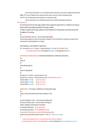 - A Set stores elements in an unordered way and does not contain duplicate elements.
    Map  is set of objects that map key with value, cannot contain duplicate keys
    List - set of elements that maintain its insertion order.
          - stores elements in an ordered way but may contain duplicate elements.
70. Generics
    An enhancement to the type system that supports operations on objects of various
    types while providing compile-time type safety.
    It adds compile-time type safety to the Collections Framework and eliminates the
    drudgery of casting.
    Ex.
    ArrayList<String> myList = new ArrayList<String>();
    the previous generics restrict the type of objects in this ArrayList to String at compile time
    and prevent casting Objects to String.

    Sub-typing is not allowed in generics
    Ex. ArrayList<Object> myList = new ArrayList<String>(); // compile error
            // cannot covert from ArrayList<String> to ArrayList<Object>

    Inheritance relationship is maintained between collection elements.
    Ex.
    class A
    {}
    class B extends A
    {}
    class C extends B
    {}
    ArrayList<A> myList = new ArrayList<A>();
    ArrayList<A> myList = new ArrayList<B>(); // compilation errors
    myList.add(new A());    // ok no errors
    myList.add(new B());    // ok no errors
    myList.add(new C());    // ok no errors


    Wildcards ?  means collection of unknown type
    Ex.
    public void printCollection(ArrayList<Object> list)
    {}

    ArrayList<Object> list1 = new ArrayList<Object>();
    ArrayList<String> list2 = new ArrayList<String>();
    when calling printCollection function
    printCollection(list1); // ok no errors
    printCollection(list2); // compilation error
    to prevent the last error see the following code
    public void printCollection(ArrayList<?> list) // ? maps to any type
    {
       // the only allowed here is to read elements of list as Objects
      // add elements to list is not allowed(list.add(new Object()) gives compilation errors)
 