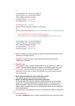 }

    ArrayList<Object> list1 = new ArrayList<Object>();
    ArrayList<String> list2 = new ArrayList<String>();
    when calling printCollection function
    printCollection(list1); // ok no errors
    printCollection(list2); // ok no errors


    Bounded wildcards <? extends ...>
    bounds unknown type to be subtype of another type
    Ex.
    public void printCollection(ArrayList<? extends Object> list) // maps to any subtype of Object
    {
       // the only allowed here is to read elements of list as Objects
      // add elements to list is not allowed(list.add(new Object()) gives compilation errors)
    }

    ArrayList<Object> list1 = new ArrayList<Object>();
    ArrayList<String> list2 = new ArrayList<String>();
    when calling printCollection function
    printCollection(list1); // ok no errors
    printCollection(list2); // ok no errors



71. Iterator : Enables you to cycle through a collection in the forward direction only, for
    obtaining or removing elements

    ListIterator : It extends Iterator, allow bidirectional traversal of list and the
    modification of elements.

72. Properties class
    The properties class is a subclass of Hashtable that can be read from or written to a
    stream. It also provides the capability to specify a set of default values to be used.
73. Enumeration: It is series of elements. It can be use to enumerate through the
    elements of a vector, keys or values of a hashtable. You cannot remove elements
    from Enumeration.

74. What method should the key class of Hashmap override?
    The methods to override are equals() and hashCode().
75. What is the difference between Enumeration and Iterator?
    The functionality of Enumeration interface is duplicated by the Iterator interface.
    Iterator has a remove() method while Enumeration doesn’t. Enumeration acts as
    Read-only interface, because it has the methods only to traverse and fetch the
    objects, where as using Iterator we can manipulate the objects also like adding and
    removing the objects.
    So Enumeration is used whenever we want to make Collection objects as Read-only.
76.
77. Shadowing(Hiding)
    A variable is shadowed if there is another variable with the same name that is closer
 