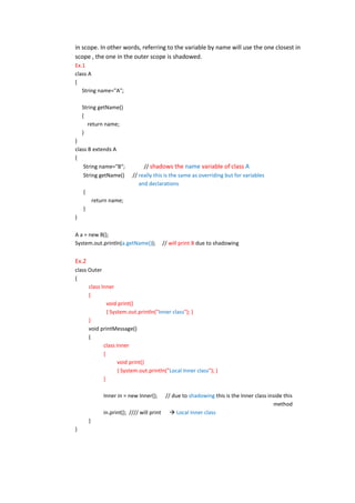 in scope. In other words, referring to the variable by name will use the one closest in
scope , the one in the outer scope is shadowed.
Ex.1
class A
{
   String name="A";

    String getName()
    {
      return name;
    }
}
class B extends A
{
    String name="B";             // shadows the name variable of class A
    String getName()        // really this is the same as overriding but for variables
                               and declarations
    {
            return name;
    }
}

A a = new B();
System.out.println(a.getName());          // will print B due to shadowing


Ex.2
class Outer
{
      class Inner
      {
               void print()
               { System.out.println("Inner class"); }
      }
      void printMessage()
      {
             class Inner
             {
                    void print()
                    { System.out.println("Local Inner class"); }
             }

                Inner in = new Inner();     // due to shadowing this is the Inner class inside this
                                                                                          method
                in.print(); //// will print  Local Inner class
        }
}
 
