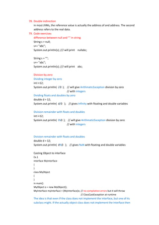 78. Double indirection
    in most JVMs, the reference value is actually the address of and address. The second
    address refers to the real data.
79. Code exercises
    difference between null and "" in string
    String s = null;
    s+= "abc";
    System.out.println(s); /// will print nullabc;

    String s = "";
    s+= "abc";
    System.out.println(s); /// will print abc;

    Division by zero
    Dividing integer by zero
    int i=12;
    System.out.println( i/0 ); // will give ArithmaticException division by zero
                                // with integers
    Dividing floats and doubles by zero
    double d = 12;
    System.out.println( d/0 ); // gives Infinity with floating and double variables

    Division remainder with floats and doubles
    int i=12;
    System.out.println( i%0 ); // will give ArithmaticException division by zero
                                // with integers



    Division remainder with floats and doubles
    double d = 12;
    System.out.println( d%0 ); // gives NaN with floating and double variables

    Casting Object to interface
    Ex.1
    interface MyInterface
    {
    }
    class MyObject
    {
    }
    in main()
    MyObject o = new MyObject();
    MyInterface myInterface = (MyInterface)o; // no compilation errors but it will throw
                                              // ClassCastException at runtime
    The idea is that even if the class does not implement the interface, but one of its
    subclass might. If the actually object class does not implement the interface then
 