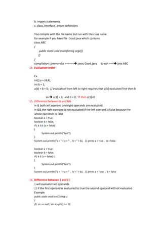 b. import statements
    c. class, interface , enum definitions

    You compile with the file name but run with the class name
    for example if you have file Good.java which contains
    class ABC
    {
         public static void main(String args[])
        {}
    }
    compilation command is ====== javac Good.java to run === java ABC
14. Evaluation order

    Ex.
    int[] a = {4,4};
    int b = 1;
    a[b] = b = 0; // evaluation from left to right requires that a[b] evaluated first then b

             so  a[1] = b; and b = 0;  then a[1]=0
15. Difference between & and &&
    in & both left operand and right operands are evaluated
    in && the right operand is not evaluated if the left operand is false because the
    whole operation is false
    boolean a = true;
    boolean b = false;
    if ( b && (a = false) )
    {
            System.out.println("test");
    }
    System.out.println("a = " + a + " , b = " + b); // prints a = true , b = false

    boolean a = true;
    boolean b = false;
    if ( b & (a = false) )
    {
            System.out.println("test");
    }
    System.out.println("a = " + a + " , b = " + b); // prints a = false , b = false


16. Difference between | and ||
    | will evaluate two operands
    || if the first operand is evaluated to true the second operand will not evaluated
    Example
    public static void test(String s)
    {
    if ( str == null | str.length() == 0)
 