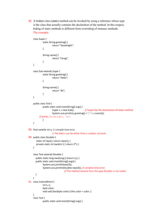 92. A hidden class (static) method can be invoked by using a reference whose type
    is the class that actually contains the declaration of the method. In this respect,
    hiding of static methods is different from overriding of instance methods.
    The example:

    class Super {
             static String greeting() {
                       return "Goodnight";
             }

              String name() {
                       return "Farag";
              }
    }

    class Sub extends Super {
             static String greeting() {
                       return "Hello";
             }

              String name() {
                       return "Ali";
              }
    }

    public class Test {
              public static void main(String[] args) {
                        Super s = new Sub();           // Super has the declaration of static method
                        System.out.println(s.greeting() + ", " + s.name());
          // prints Goodnight, Ali
              }
    }

93. final volatile int x; // compile time error
                        // The field x can be either final or volatile, not both
94. public class Doubler {
        static int two() { return two(1); }
        private static int two(int i) { return 2*i; }
    }

    class Test extends Doubler {
       public static long two(long j) {return j+j; }
       public static void main(String[] args) {
              System.out.println(two(3));
              System.out.println(Doubler.two(3)); // compile-time error
                                   // The method two(int) from the type Doubler is not visible
       }
    }
95. class ColoredPoint {
              int x, y;
              byte color;
              void setColor(byte color) { this.color = color; }
    }
    class Test {
              public static void main(String[] args) {
 