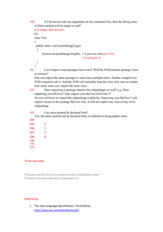 100.         If I do not provide any arguments on the command line, then the String array
        of Main method will be empty or null?
        It is empty. But not null.
        Ex.
        class Test
        {
          public static void main(String[] args)
           {
               System.out.println(args.length); // if you run with java Test
                                                 // it will print 0
           }
        }
    101.         Can I import same package/class twice? Will the JVM load the package twice
        at runtime?
        One can import the same package or same class multiple times. Neither compiler nor
        JVM complains abt it. And the JVM will internally load the class only once no matter
        how many times you import the same class.
    102.         Does importing a package imports the subpackages as well? e.g. Does
        importing com.MyTest.* also import com.MyTest.UnitTests.*?
        No you will have to import the subpackages explicitly. Importing com.MyTest.* will
        import classes in the package MyTest only. It will not import any class in any of it's
        subpackage.

    103.        Can main method be declared final?
        Yes, the main method can be declared final, in addition to being public static.
    104.
    105.        S
    106.        S
    107.        S
    108.        A
    109.
    110.
    111.



To be seen later



Thread.setDefaultUncaughtExceptionHandler(new
Thread.UncaughtExceptionHandler()




References

    1. The Java Language Specification, Third Edition
       http://java.sun.com/docs/books/jls/
 