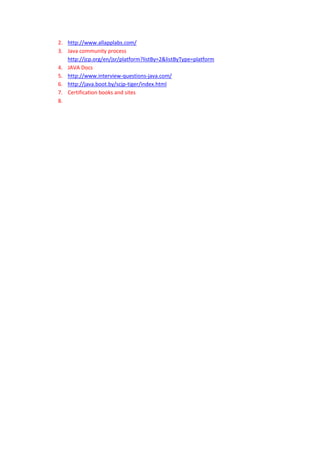 2. http://www.allapplabs.com/
3. Java community process
   http://jcp.org/en/jsr/platform?listBy=2&listByType=platform
4. JAVA Docs
5. http://www.interview-questions-java.com/
6. http://java.boot.by/scjp-tiger/index.html
7. Certification books and sites
8.
 