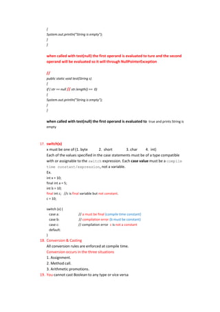 {
    System.out.println("String is empty");
    }
    }


    when called with test(null) the first operand is evaluated to ture and the second
    operand will be evaluated so it will through NullPointerException

    //
    public static void test(String s)
    {
    if ( str == null // str.length() == 0)
    {
    System.out.println("String is empty");
    }
    }


    when called with test(null) the first operand is evaluated to true and prints String is
    empty



17. switch(x)
    x must be one of (1. byte        2. short       3. char     4. int)
    Each of the values specified in the case statements must be of a type compatible
    with or assignable to the switch expression. Each case value must be a compile
    time constant/expression, not a variable.
    Ex.
    int x = 10;
    final int a = 5;
    int b = 10;
    final int c; //c is final variable but not constant.
    c = 10;

    switch (x) {
      case a:             // a must be final (compile time constant)
      case b:             // compilation error (b must be constant)
      case c:             // compilation error c is not a constant
      default:
    }
18. Conversion & Casting
    All conversion rules are enforced at compile time.
    Conversion occurs in the three situations
    1. Assignment.
    2. Method call.
    3. Arithmetic promotions.
19. You cannot cast Boolean to any type or vice versa
 