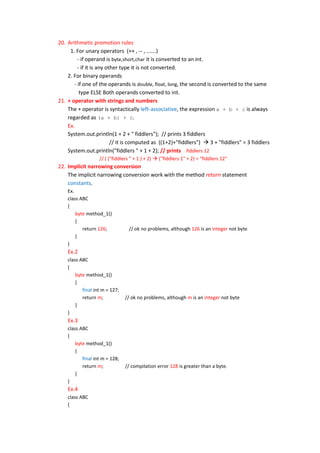 20. Arithmetic promotion rules
     1. For unary operators (++ , -- , …….)
         - if operand is byte,short,char it is converted to an int.
         - if it is any other type it is not converted.
    2. For binary operands
       - if one of the operands is double, float, long, the second is converted to the same
          type ELSE Both operands converted to int.
21. + operator with strings and numbers
    The + operator is syntactically left-associative, the expression a + b + c is always
    regarded as (a + b) + c.
    Ex.
    System.out.println(1 + 2 + " fiddlers"); // prints 3 fiddlers
                          // it is computed as ((1+2)+"fiddlers")  3 + "fiddlers" = 3 fiddlers
    System.out.println("fiddlers " + 1 + 2); // prints fiddlers 12
                   // ( ("fiddlers " + 1 ) + 2)  ("fiddlers 1" + 2) = "fiddlers 12"
22. Implicit narrowing conversion
    The implicit narrowing conversion work with the method return statement
    constants.
    Ex.
    class ABC
    {
        byte method_1()
        {
           return 126;            // ok no problems, although 126 is an integer not byte
        }
    }
    Ex.2
    class ABC
    {
        byte method_1()
        {
           final int m = 127;
           return m;            // ok no problems, although m is an integer not byte
        }
    }
    Ex.3
    class ABC
    {
        byte method_1()
        {
           final int m = 128;
           return m;            // compilation error 128 is greater than a byte.
        }
    }
    Ex.4
    class ABC
    {
 