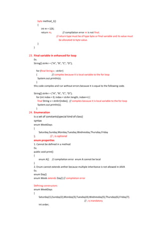 byte method_1()
        {
           int m = 126;
           return m;            // compilation error m is not final.
                          // return type must be of type byte or final variable and its value must
                             be allocated to byte value.
        }
    }


23. Final variable in enhanced for loop
    Ex.
    String[] strArr = {"A", "B", "C", "D"};

      for (final String s : strArr)
      {               // compiles because it is local variable to the for loop
        System.out.println(s);
      }
    this code compiles and run without errors because it is equal to the following code.

    String[] strArr = {"A", "B", "C", "D"};
      for (int index = 0; index < strArr.length; index++) {
        final String s = strArr[index]; // compiles because it is local variable to the for loop
        System.out.println(s);
      }
24. Enumeration
    is a set of constants(special kind of class)
    syntax
    enum WeekDays
    {
       Saturday,Sunday,Monday,Tuesday,Wednesday,Thursday,Friday
    };           // ; is optional
    enum properties
    1. Cannot be defined in a method
    Ex.
    public void print()
    {
         enum A{} // compilation error enum A cannot be local
    }
    2. Enum cannot extends anther because multiple inheritance is not allowed in JAVA
    Ex.
    enum Day{}
    enum Week extends Day{} // compilation error

    Defining constructors
    enum WeekDays
    {
        Saturday(1),Sunday(2),Monday(3),Tuesday(4),Wednesday(5),Thursday(6),Friday(7);
                                              // ; is mandatory
        int order;
 