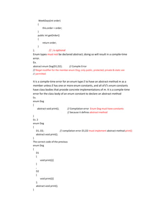 WeekDays(int order)
     {
         this.order = order;
     }
     public int getOrder()
     {
         return order;
     }
};          // ; is optional
Enum types must not be declared abstract; doing so will result in a compile-time
error.
Ex.
abstract enum Dog{D1,D2};          // Compile Error
// Illegal modifier for the member enum Dog; only public, protected, private & static are
// permitted


It is a compile-time error for an enum type E to have an abstract method m as a
member unless E has one or more enum constants, and all of E's enum constants
have class bodies that provide concrete implementations of m. It is a compile-time
error for the class body of an enum constant to declare an abstract method
Ex.
enum Dog
{
    abstract void print();       // Compilation error Enum Dog must have constants
                                 // because it defines abstract method
}
Ex. 2
enum Dog
{
   D1, D2;                // compilation error D1,D2 must implement abstract method print()
   abstract void print();
}
The correct code of the previous
enum Dog
{
   D1
   {
       void print(){}
   }
   ,
   D2
   {
       void print(){}
   };
   abstract void print();
}
 