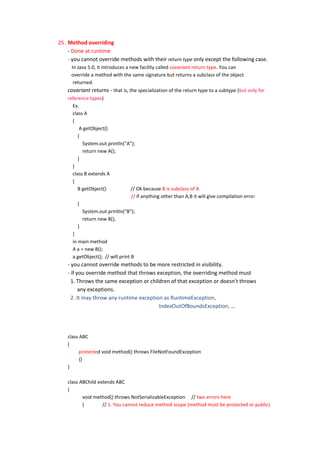 25. Method overriding
    - Done at runtime
    - you cannot override methods with their return type only except the following case.
      In Java 5.0, it introduces a new facility called covariant return type. You can
      override a method with the same signature but returns a subclass of the object
       returned.
    covariant returns - that is, the specialization of the return type to a subtype (but only for
    reference types)
       Ex.
       class A
       {
           A getObject()
          {
            System.out.println("A");
            return new A();
          }
       }
       class B extends A
       {
          B getObject()             // Ok because B is subclass of A
                                    // if anything other than A,B it will give compilation error
          {
            System.out.println("B");
            return new B();
          }
       }
       in main method
       A a = new B();
       a.getObject(); // will print B
    - you cannot override methods to be more restricted in visibility.
    - if you override method that throws exception, the overriding method must
      1. Throws the same exception or children of that exception or doesn't throws
          any exceptions.
      2. It may throw any runtime exception as RuntimeException,
                                          IndexOutOfBoundsException, …




    class ABC
    {
          protected void method() throws FileNotFoundException
          {}
    }

    class ABChild extends ABC
    {
           void method() throws NotSerializableException // two errors here
           {        // 1. You cannot reduce method scope (method must be protected or public)
 