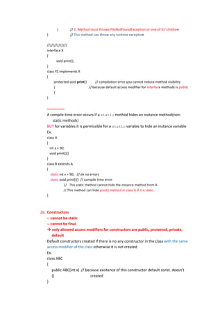}        // 2. Method must throws FileNotFoundException or one of its' children
    }              // This method can throw any runtime exception

    //////////////
    interface X
    {
           void print();
    }
    class YZ implements X
    {
         protected void print()     // compilation error you cannot reduce method visibility
         {                      // because default access modifier for interface methods is public
         }
    }


    --------------
    A compile-time error occurs if a static method hides an instance method(non-
        static methods)
    BUT for variables it is permissible for a static variable to hide an instance variable
    Ex.
    class A
    {
      int x = 90;
      void print(){}
    }
    class B extends A
    {
       static int x = 90; // ok no errors
       static void print(){} // compile time error
                  // This static method cannot hide the instance method from A
               // This method can hide print() method in class A if it is static.
    }



26. Constructors
    -- cannot be static
    -- cannot be final
     only allowed access modifiers for constructors are public, protected, private,
        default
    Default constructors created if there is no any constructor in the class with the same
    access modifier of the class otherwise it is not created.
    Ex.
    class ABC
    {
        public ABC(int x) // because existence of this constructor default const. doesn't
        {}                      created
    }
 
