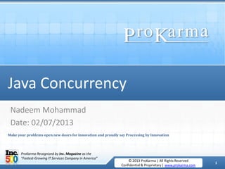 1
July 2, 2013 © 2013 ProKarma | All Rights Reserved
Confidential & Proprietary | www.prokarma.com
© 2013 ProKarma | All Rights Reserved
Confidential & Proprietary | www.prokarma.com
1
ProKarma Recognized by Inc. Magazine as the
"Fastest-Growing IT Services Company in America”
Java Concurrency
Nadeem Mohammad
Date: 02/07/2013
Make your problems open new doors for innovation and proudly say Processing by Innovation
 