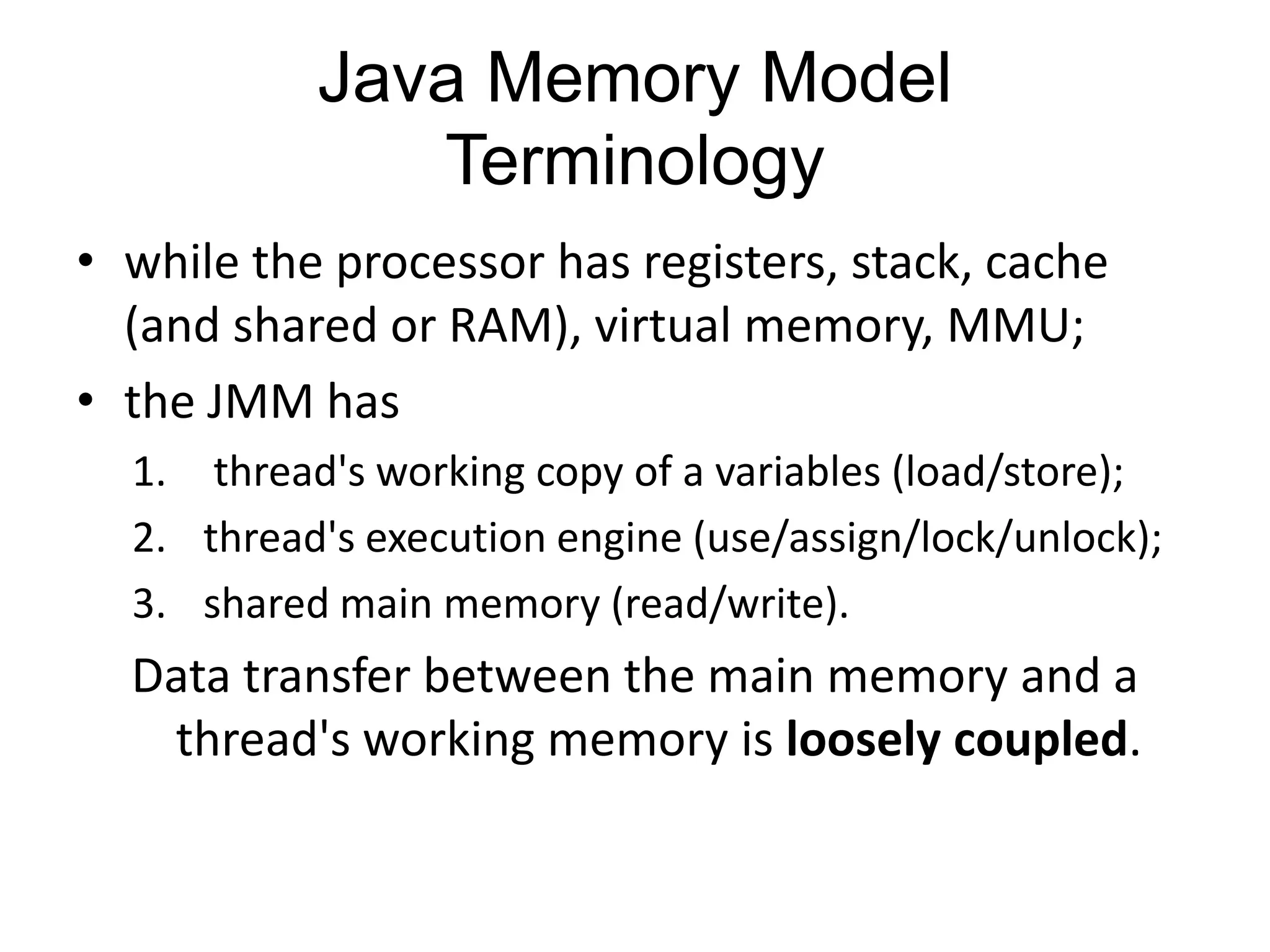 Java Memory Model
              Terminology
• while the processor has registers, stack, cache
  (and shared or RAM), virtual memory, MMU;
• the JMM has
  1. thread's working copy of a variables (load/store);
  2. thread's execution engine (use/assign/lock/unlock);
  3. shared main memory (read/write).
  Data transfer between the main memory and a
   thread's working memory is loosely coupled.
 