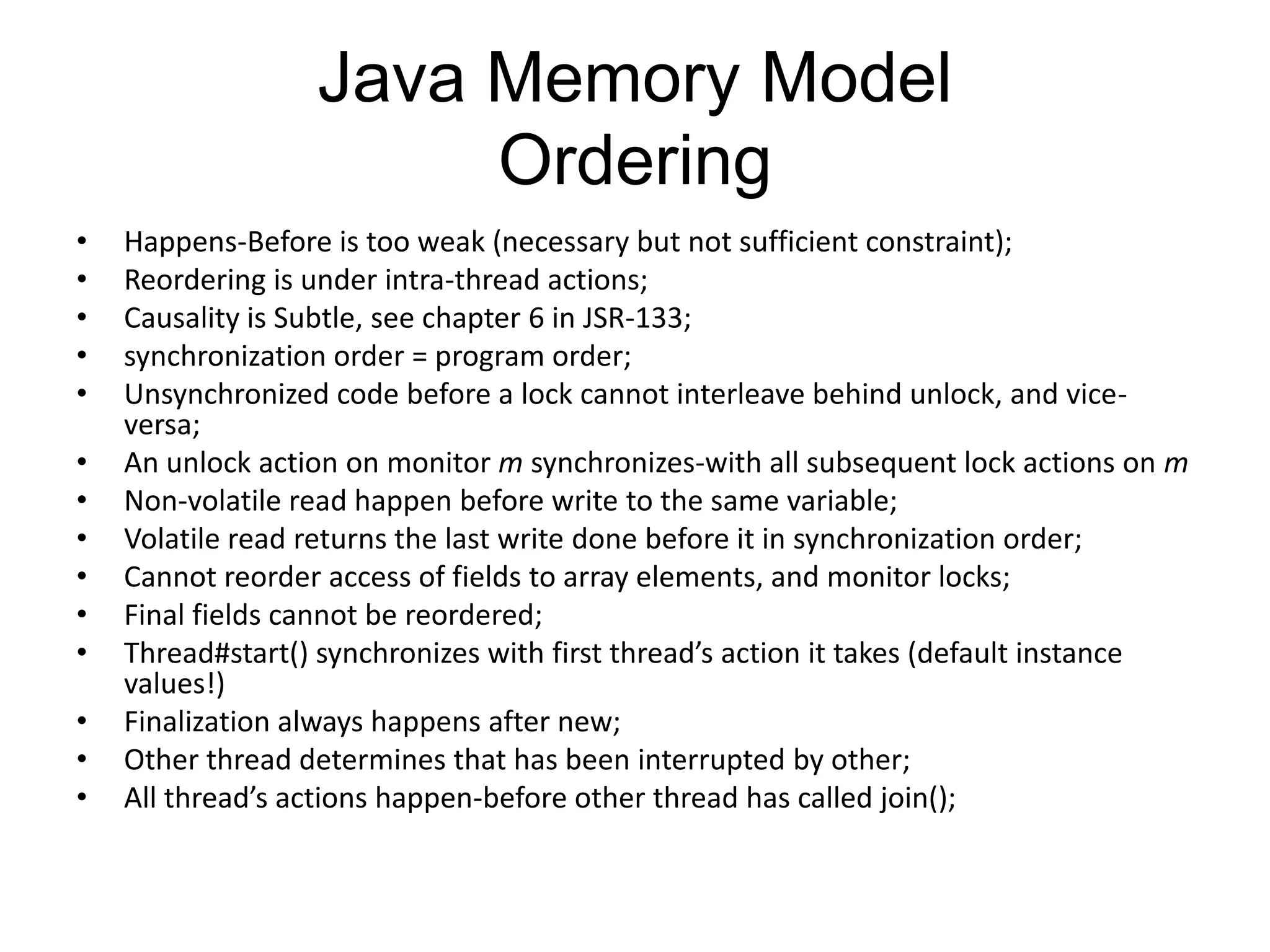 Java Memory Model
                       Ordering
•   Happens-Before is too weak (necessary but not sufficient constraint);
•   Reordering is under intra-thread actions;
•   Causality is Subtle, see chapter 6 in JSR-133;
•   synchronization order = program order;
•   Unsynchronized code before a lock cannot interleave behind unlock, and vice-
    versa;
•   An unlock action on monitor m synchronizes-with all subsequent lock actions on m
•   Non-volatile read happen before write to the same variable;
•   Volatile read returns the last write done before it in synchronization order;
•   Cannot reorder access of fields to array elements, and monitor locks;
•   Final fields cannot be reordered;
•   Thread#start() synchronizes with first thread’s action it takes (default instance
    values!)
•   Finalization always happens after new;
•   Other thread determines that has been interrupted by other;
•   All thread’s actions happen-before other thread has called join();
 