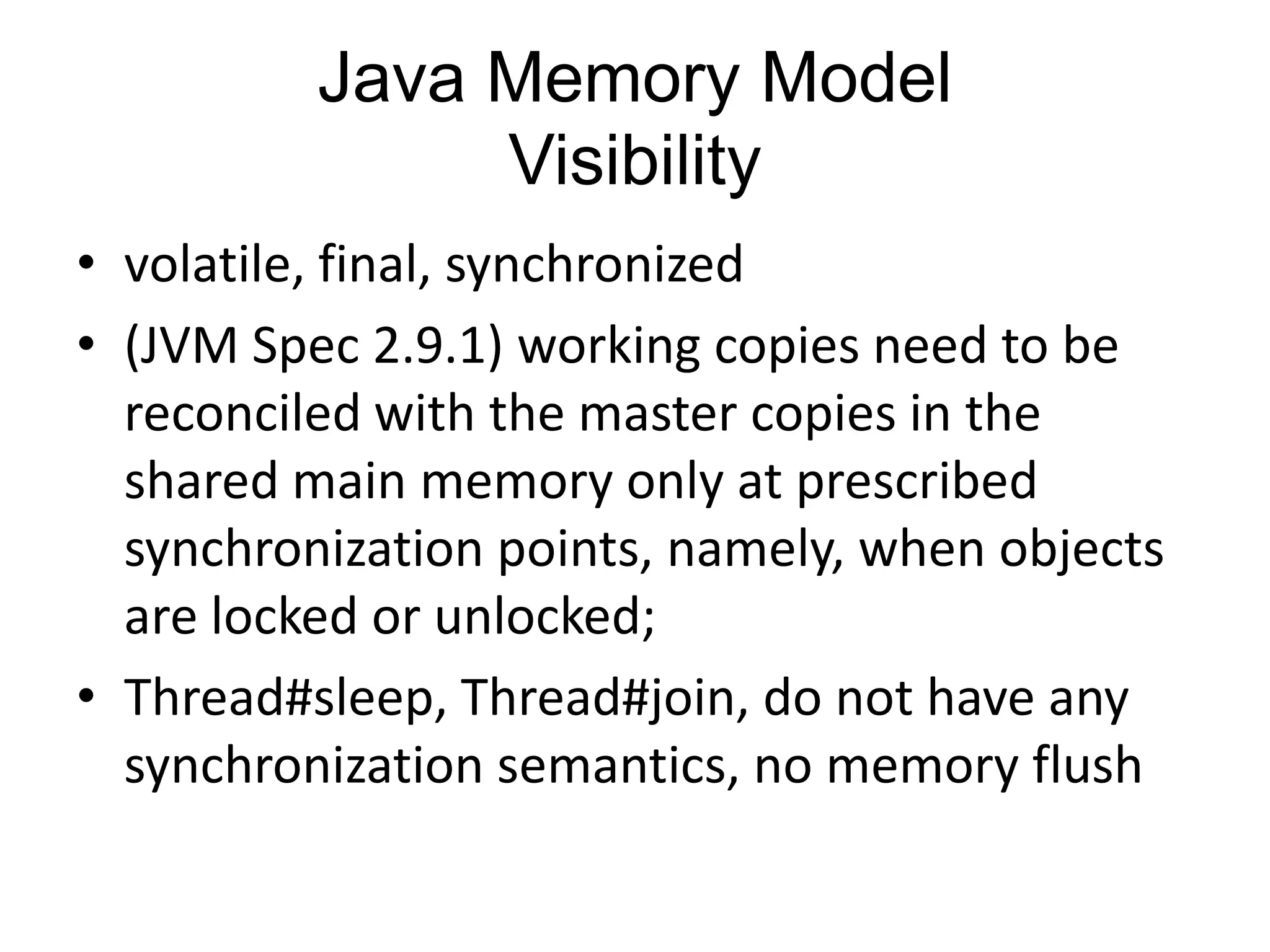 Java Memory Model
               Visibility
• volatile, final, synchronized
• (JVM Spec 2.9.1) working copies need to be
  reconciled with the master copies in the
  shared main memory only at prescribed
  synchronization points, namely, when objects
  are locked or unlocked;
• Thread#sleep, Thread#join, do not have any
  synchronization semantics, no memory flush
 