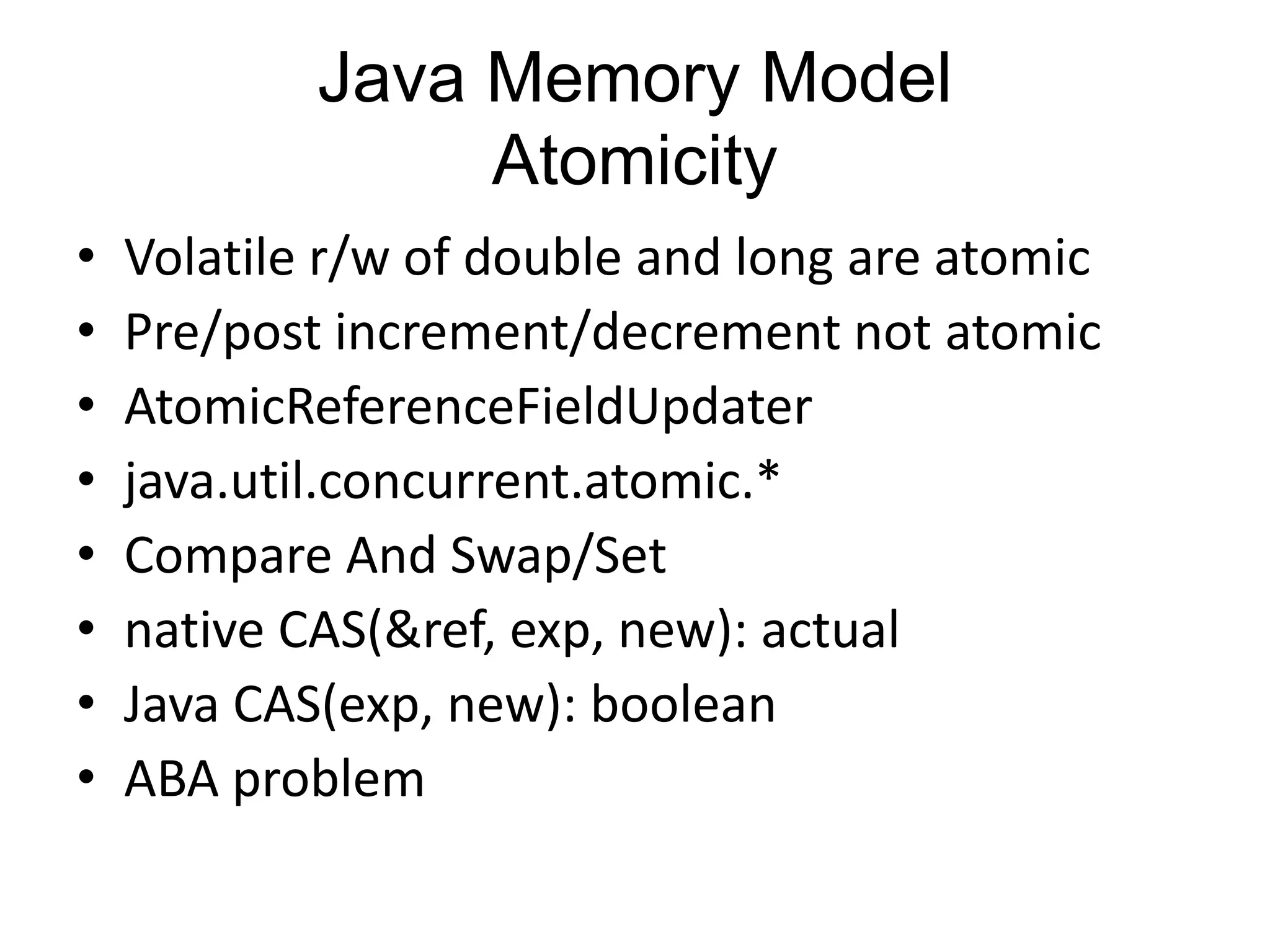 Java Memory Model
                 Atomicity
•   Volatile r/w of double and long are atomic
•   Pre/post increment/decrement not atomic
•   AtomicReferenceFieldUpdater
•   java.util.concurrent.atomic.*
•   Compare And Swap/Set
•   native CAS(&ref, exp, new): actual
•   Java CAS(exp, new): boolean
•   ABA problem
 