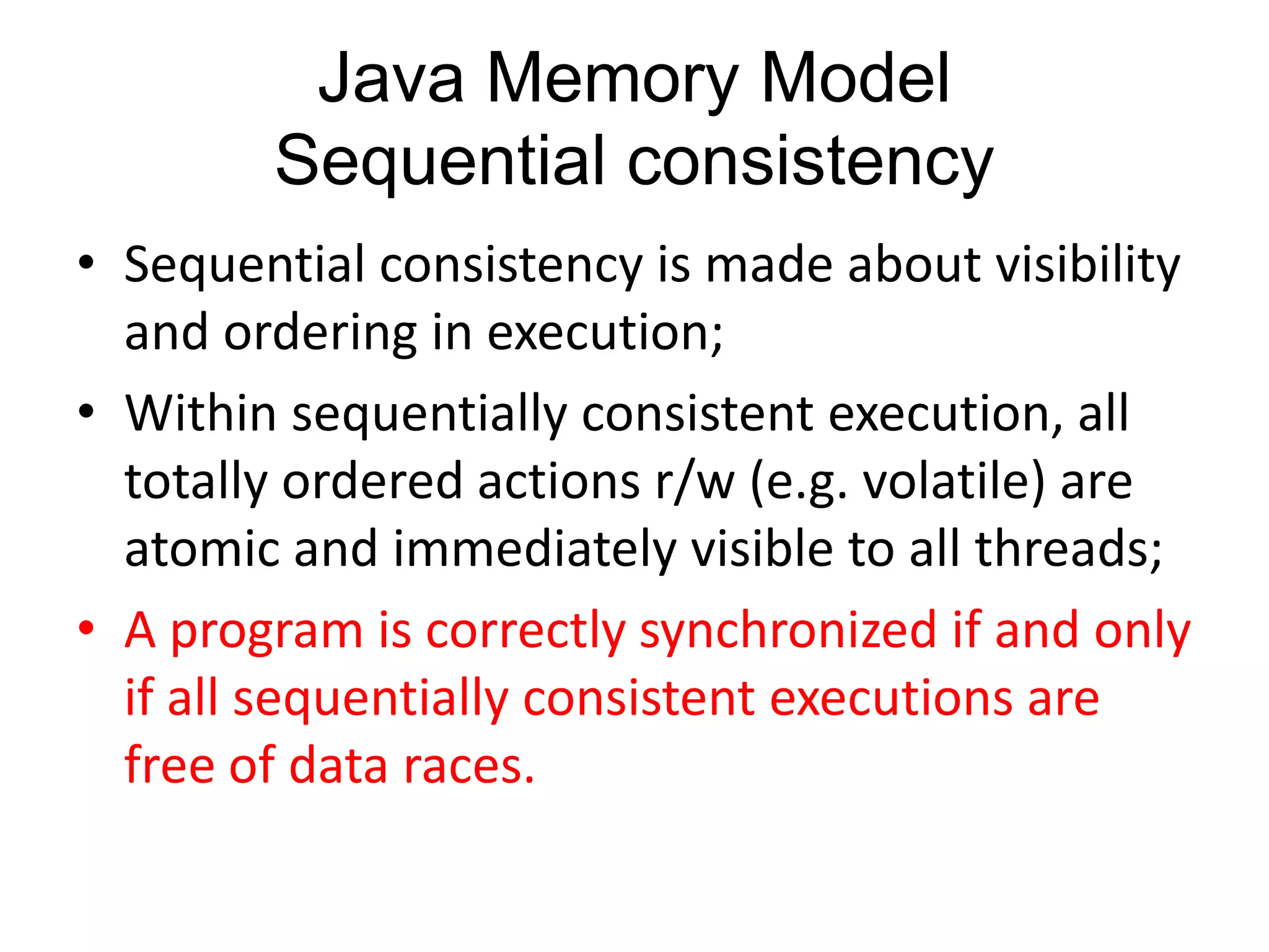 Java Memory Model
        Sequential consistency
• Sequential consistency is made about visibility
  and ordering in execution;
• Within sequentially consistent execution, all
  totally ordered actions r/w (e.g. volatile) are
  atomic and immediately visible to all threads;
• A program is correctly synchronized if and only
  if all sequentially consistent executions are
  free of data races.
 