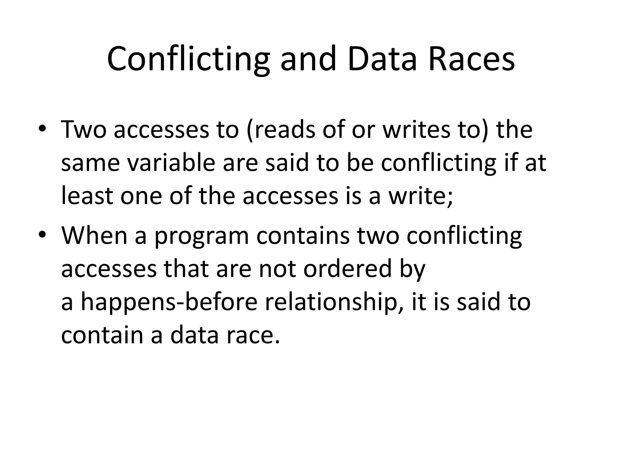 Conflicting and Data Races
• Two accesses to (reads of or writes to) the
  same variable are said to be conflicting if at
  least one of the accesses is a write;
• When a program contains two conflicting
  accesses that are not ordered by
  a happens-before relationship, it is said to
  contain a data race.
 