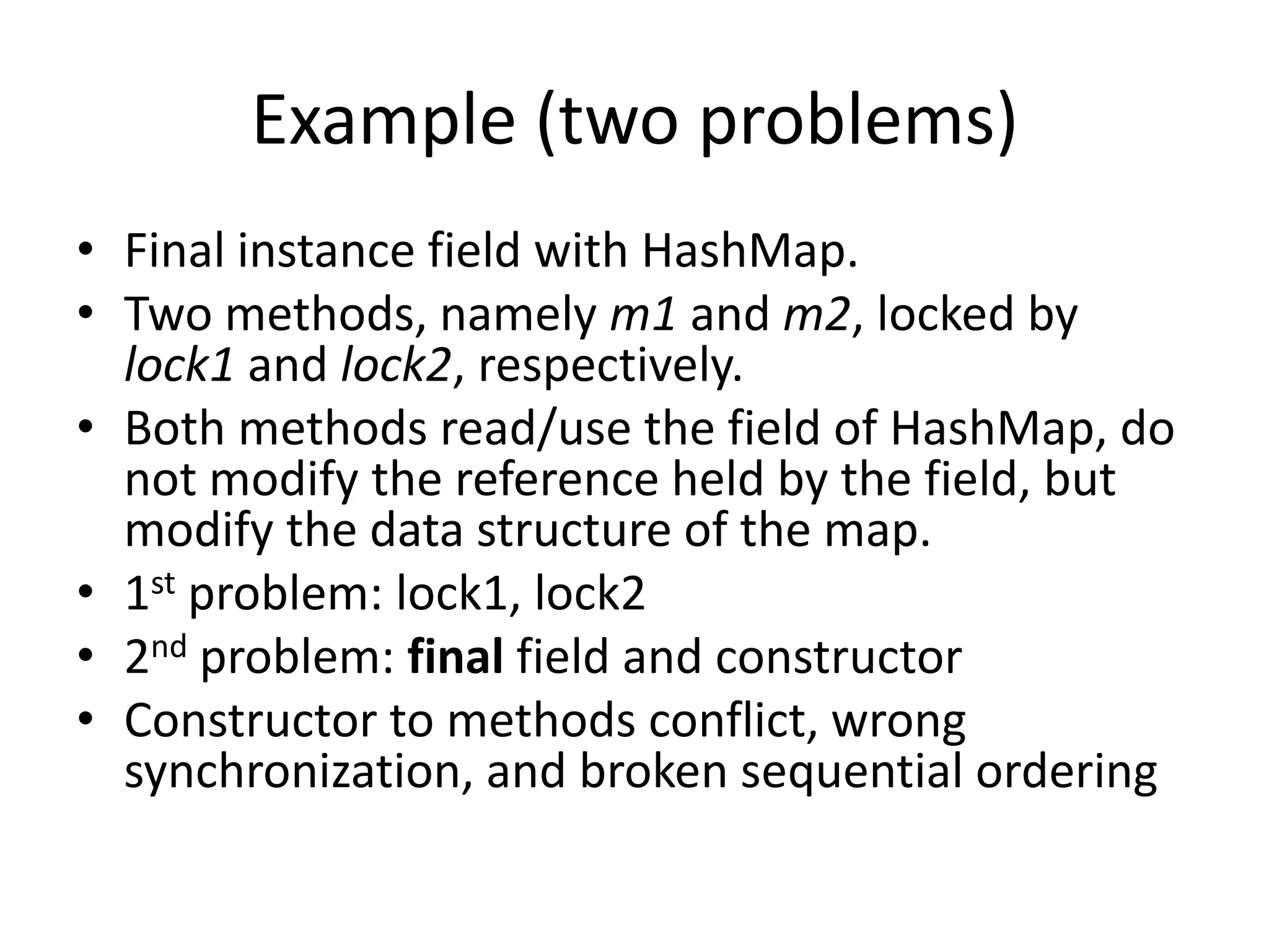 Example (two problems)
• Final instance field with HashMap.
• Two methods, namely m1 and m2, locked by
  lock1 and lock2, respectively.
• Both methods read/use the field of HashMap, do
  not modify the reference held by the field, but
  modify the data structure of the map.
• 1st problem: lock1, lock2
• 2nd problem: final field and constructor
• Constructor to methods conflict, wrong
  synchronization, and broken sequential ordering
 