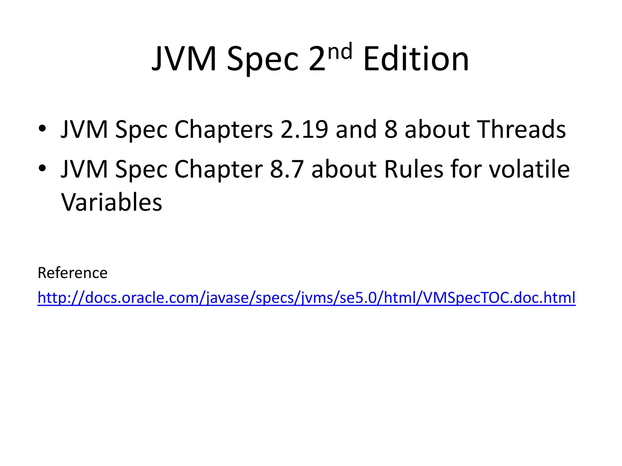 JVM Spec 2nd Edition
• JVM Spec Chapters 2.19 and 8 about Threads
• JVM Spec Chapter 8.7 about Rules for volatile
  Variables

Reference
http://docs.oracle.com/javase/specs/jvms/se5.0/html/VMSpecTOC.doc.html
 