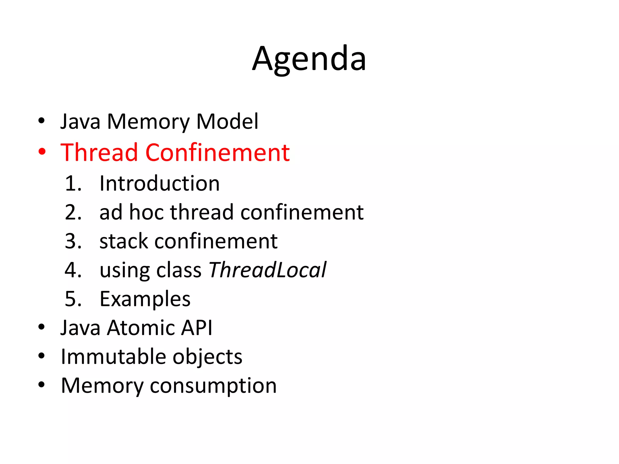 Agenda
• Java Memory Model
• Thread Confinement
   1. Introduction
   2. ad hoc thread confinement
   3. stack confinement
   4. using class ThreadLocal
   5. Examples
• Java Atomic API
• Immutable objects
• Memory consumption
 