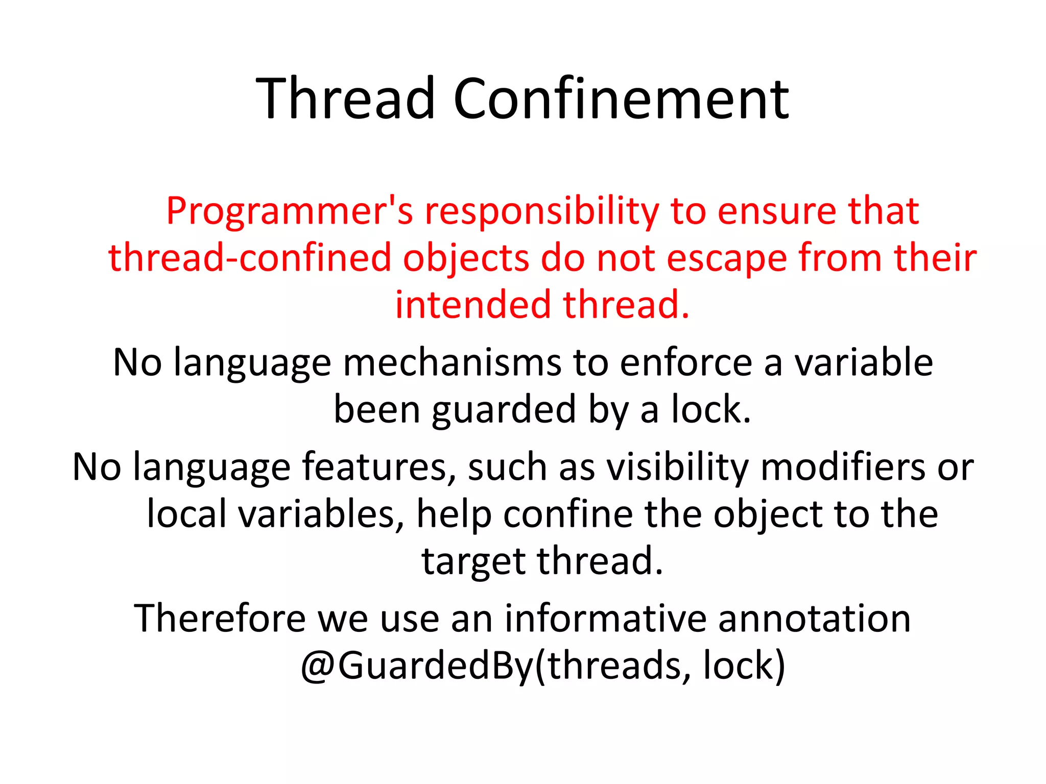 Thread Confinement
     Programmer's responsibility to ensure that
 thread-confined objects do not escape from their
                   intended thread.
  No language mechanisms to enforce a variable
               been guarded by a lock.
No language features, such as visibility modifiers or
    local variables, help confine the object to the
                     target thread.
   Therefore we use an informative annotation
              @GuardedBy(threads, lock)
 