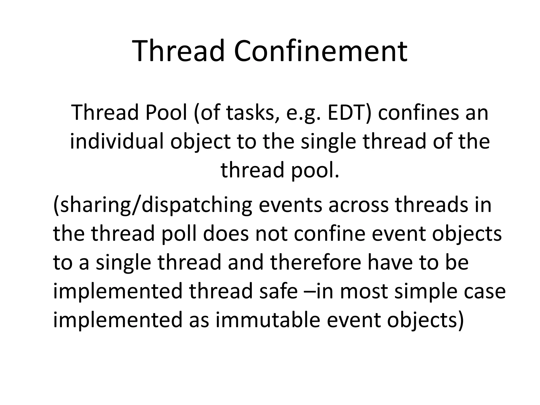 Thread Confinement
  Thread Pool (of tasks, e.g. EDT) confines an
  individual object to the single thread of the
                  thread pool.
(sharing/dispatching events across threads in
the thread poll does not confine event objects
to a single thread and therefore have to be
implemented thread safe –in most simple case
implemented as immutable event objects)
 