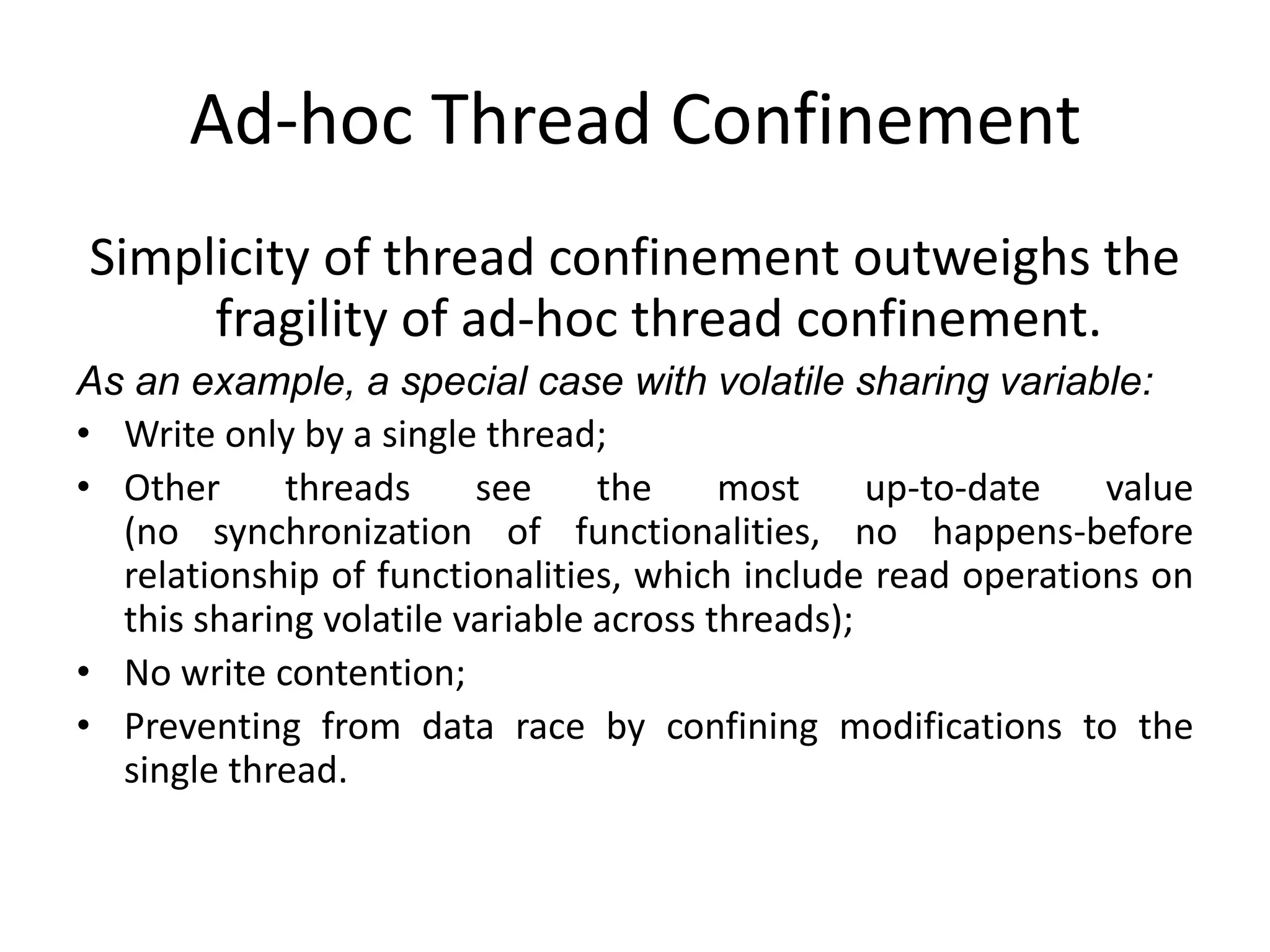Ad-hoc Thread Confinement
Simplicity of thread confinement outweighs the
     fragility of ad-hoc thread confinement.
As an example, a special case with volatile sharing variable:
• Write only by a single thread;
• Other      threads     see     the     most     up-to-date  value
  (no synchronization of functionalities, no happens-before
  relationship of functionalities, which include read operations on
  this sharing volatile variable across threads);
• No write contention;
• Preventing from data race by confining modifications to the
  single thread.
 