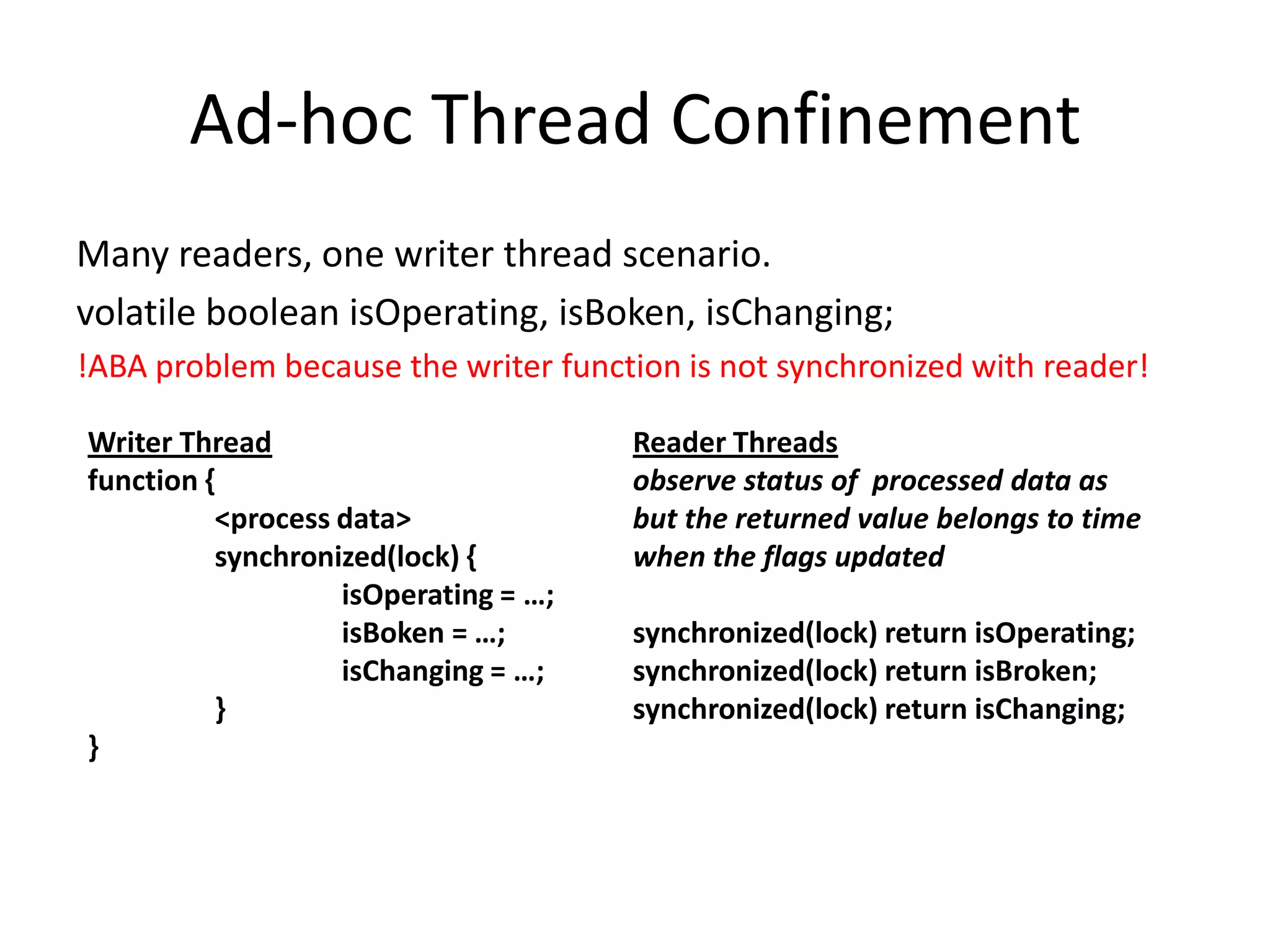 Ad-hoc Thread Confinement
Many readers, one writer thread scenario.
volatile boolean isOperating, isBoken, isChanging;
!ABA problem because the writer function is not synchronized with reader!

Writer Thread                         Reader Threads
function {                            observe status of processed data as
          <process data>              but the returned value belongs to time
          synchronized(lock) {        when the flags updated
                   isOperating = …;
                   isBoken = …;       synchronized(lock) return isOperating;
                   isChanging = …;    synchronized(lock) return isBroken;
          }                           synchronized(lock) return isChanging;
}
 
