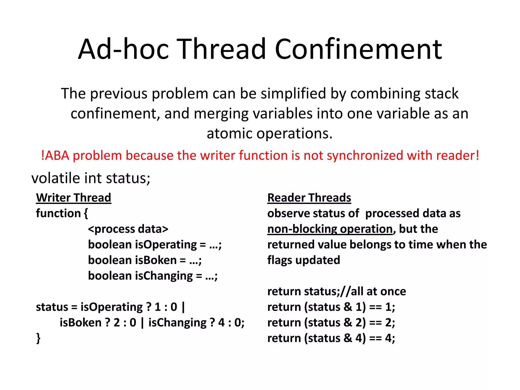 Ad-hoc Thread Confinement
    The previous problem can be simplified by combining stack
     confinement, and merging variables into one variable as an
                        atomic operations.
 !ABA problem because the writer function is not synchronized with reader!
volatile int status;
Writer Thread                               Reader Threads
function {                                  observe status of processed data as
          <process data>                    non-blocking operation, but the
          boolean isOperating = …;          returned value belongs to time when the
          boolean isBoken = …;              flags updated
          boolean isChanging = …;
                                            return status;//all at once
status = isOperating ? 1 : 0 |              return (status & 1) == 1;
    isBoken ? 2 : 0 | isChanging ? 4 : 0;   return (status & 2) == 2;
}                                           return (status & 4) == 4;
 
