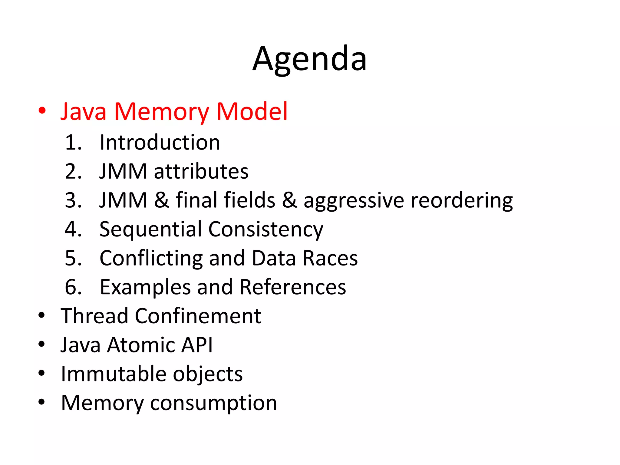 Agenda
• Java Memory Model
     1. Introduction
     2. JMM attributes
     3. JMM & final fields & aggressive reordering
     4. Sequential Consistency
     5. Conflicting and Data Races
     6. Examples and References
•   Thread Confinement
•   Java Atomic API
•   Immutable objects
•   Memory consumption
 