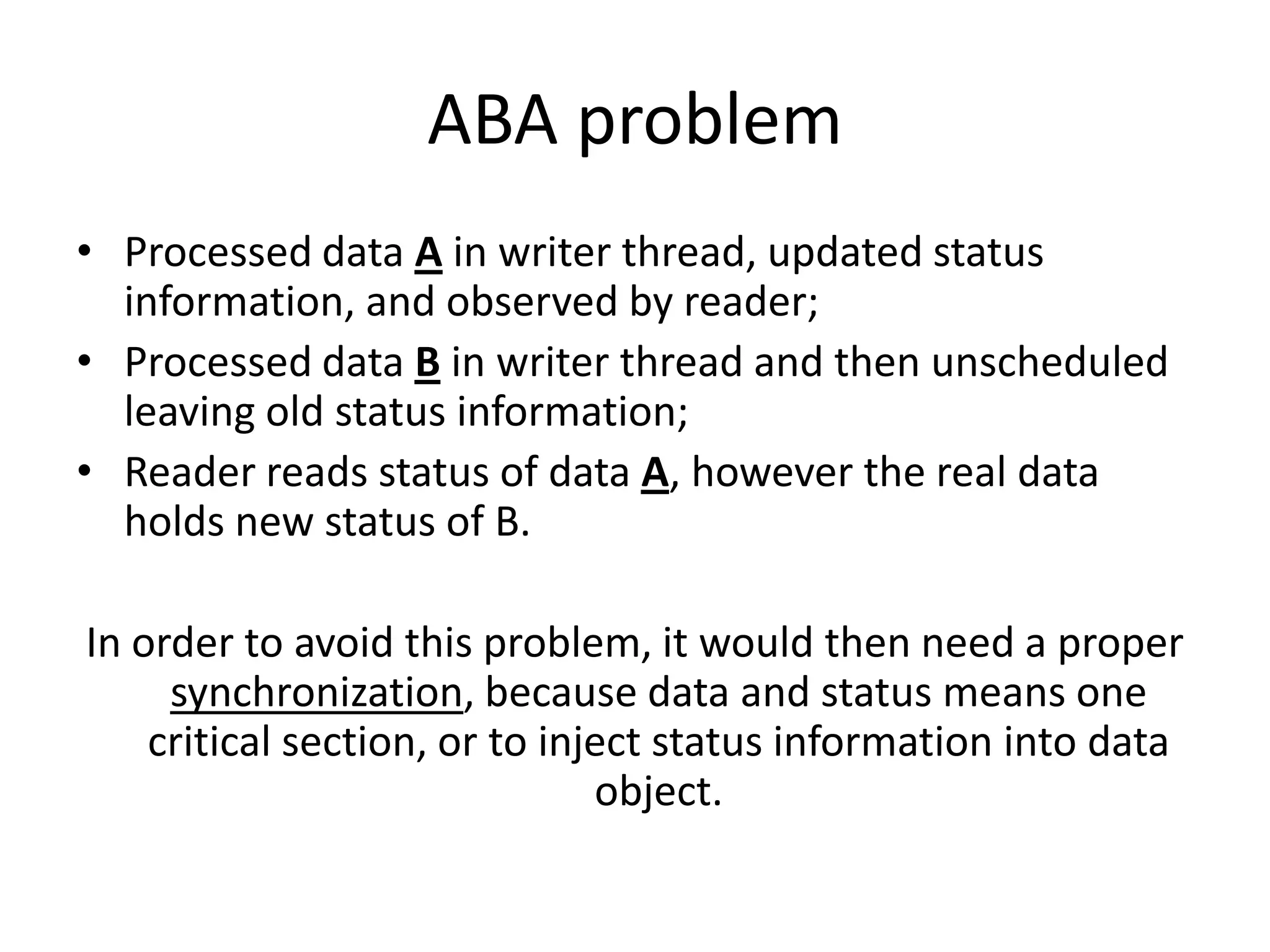 ABA problem
• Processed data A in writer thread, updated status
  information, and observed by reader;
• Processed data B in writer thread and then unscheduled
  leaving old status information;
• Reader reads status of data A, however the real data
  holds new status of B.

In order to avoid this problem, it would then need a proper
     synchronization, because data and status means one
    critical section, or to inject status information into data
                               object.
 