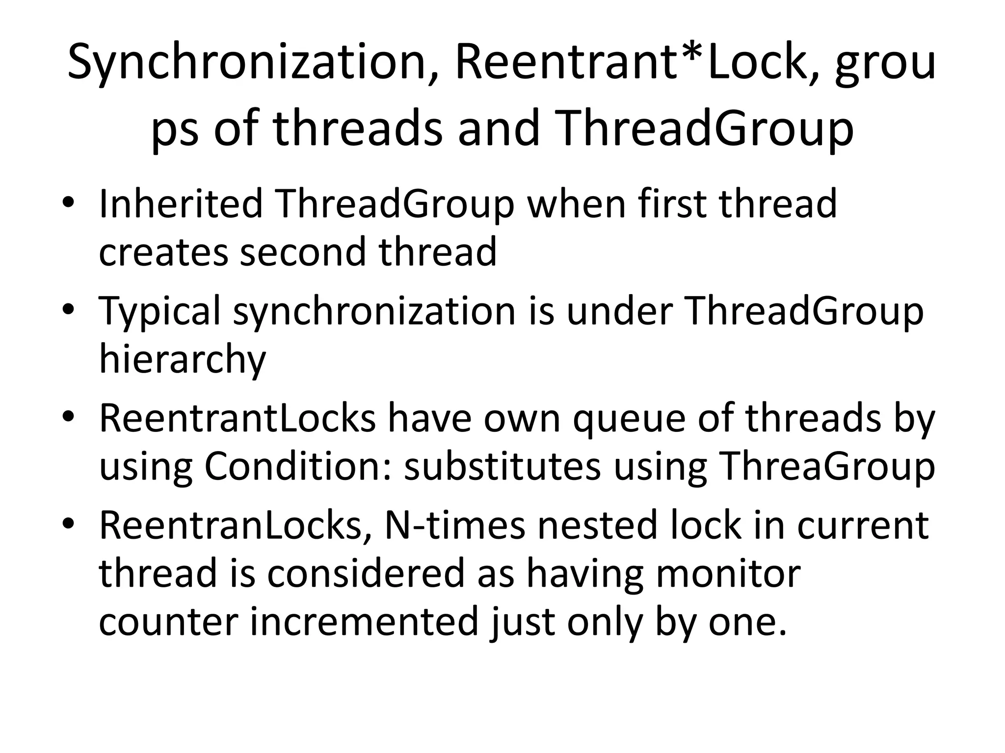 Synchronization, Reentrant*Lock, grou
   ps of threads and ThreadGroup
• Inherited ThreadGroup when first thread
  creates second thread
• Typical synchronization is under ThreadGroup
  hierarchy
• ReentrantLocks have own queue of threads by
  using Condition: substitutes using ThreaGroup
• ReentranLocks, N-times nested lock in current
  thread is considered as having monitor
  counter incremented just only by one.
 