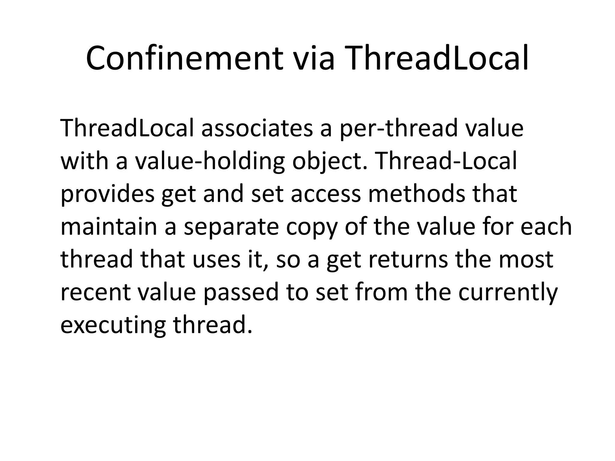 Confinement via ThreadLocal
ThreadLocal associates a per-thread value
with a value-holding object. Thread-Local
provides get and set access methods that
maintain a separate copy of the value for each
thread that uses it, so a get returns the most
recent value passed to set from the currently
executing thread.
 