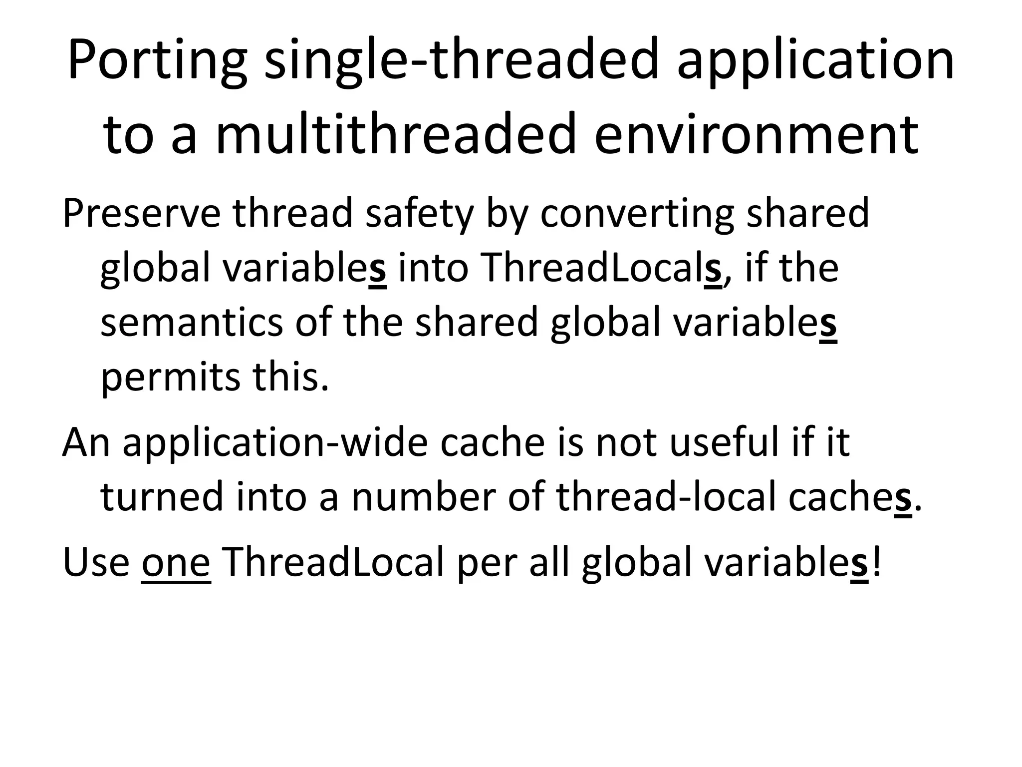 Porting single-threaded application
 to a multithreaded environment
Preserve thread safety by converting shared
  global variables into ThreadLocals, if the
  semantics of the shared global variables
  permits this.
An application-wide cache is not useful if it
  turned into a number of thread-local caches.
Use one ThreadLocal per all global variables!
 
