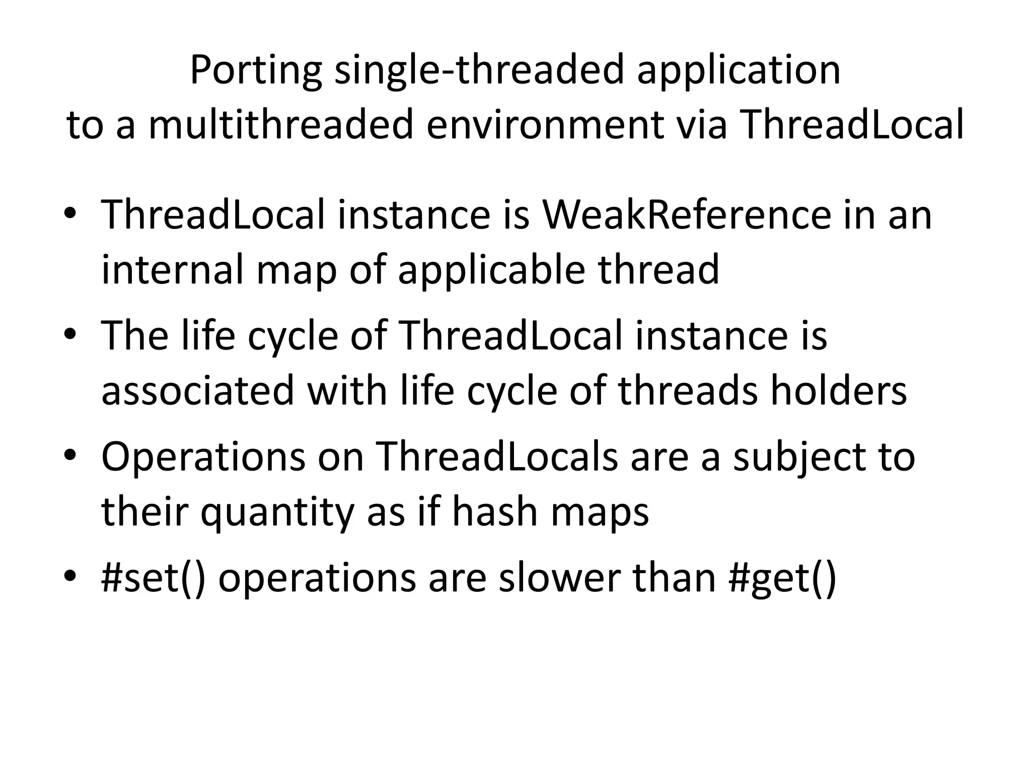 Porting single-threaded application
to a multithreaded environment via ThreadLocal
• ThreadLocal instance is WeakReference in an
  internal map of applicable thread
• The life cycle of ThreadLocal instance is
  associated with life cycle of threads holders
• Operations on ThreadLocals are a subject to
  their quantity as if hash maps
• #set() operations are slower than #get()
 