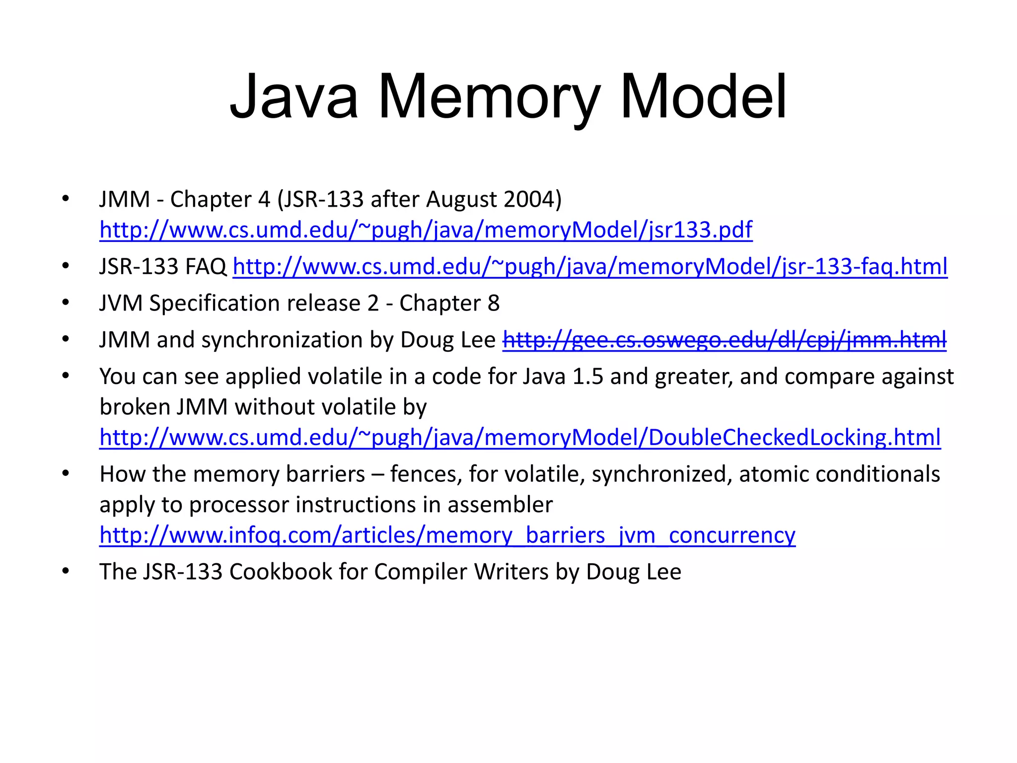 Java Memory Model
•   JMM - Chapter 4 (JSR-133 after August 2004)
    http://www.cs.umd.edu/~pugh/java/memoryModel/jsr133.pdf
•   JSR-133 FAQ http://www.cs.umd.edu/~pugh/java/memoryModel/jsr-133-faq.html
•   JVM Specification release 2 - Chapter 8
•   JMM and synchronization by Doug Lee http://gee.cs.oswego.edu/dl/cpj/jmm.html
•   You can see applied volatile in a code for Java 1.5 and greater, and compare against
    broken JMM without volatile by
    http://www.cs.umd.edu/~pugh/java/memoryModel/DoubleCheckedLocking.html
•   How the memory barriers – fences, for volatile, synchronized, atomic conditionals
    apply to processor instructions in assembler
    http://www.infoq.com/articles/memory_barriers_jvm_concurrency
•   The JSR-133 Cookbook for Compiler Writers by Doug Lee
 