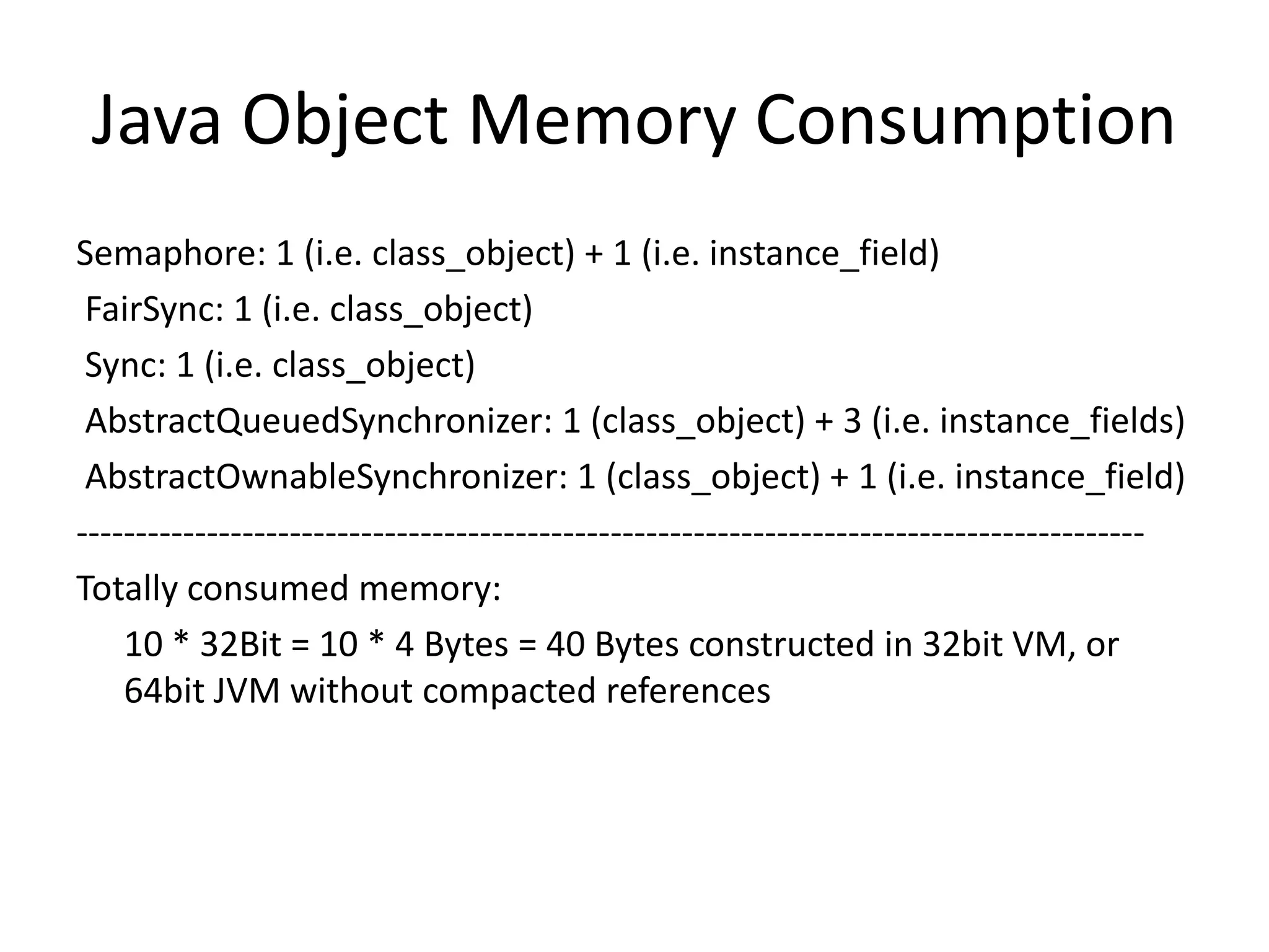 Java Object Memory Consumption
Semaphore: 1 (i.e. class_object) + 1 (i.e. instance_field)
 FairSync: 1 (i.e. class_object)
 Sync: 1 (i.e. class_object)
 AbstractQueuedSynchronizer: 1 (class_object) + 3 (i.e. instance_fields)
 AbstractOwnableSynchronizer: 1 (class_object) + 1 (i.e. instance_field)
------------------------------------------------------------------------------------------
Totally consumed memory:
    10 * 32Bit = 10 * 4 Bytes = 40 Bytes constructed in 32bit VM, or
    64bit JVM without compacted references
 