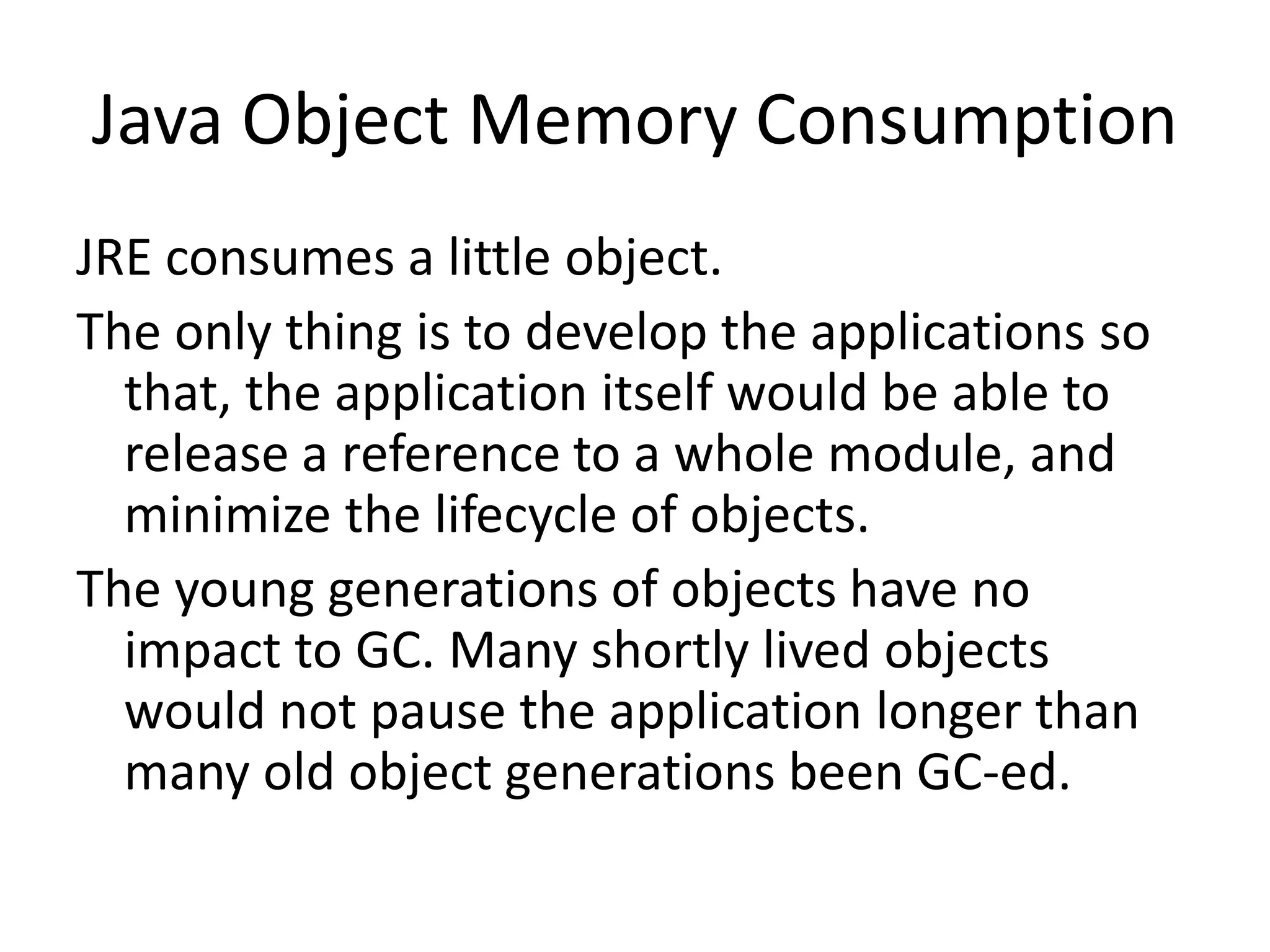 Java Object Memory Consumption
JRE consumes a little object.
The only thing is to develop the applications so
  that, the application itself would be able to
  release a reference to a whole module, and
  minimize the lifecycle of objects.
The young generations of objects have no
  impact to GC. Many shortly lived objects
  would not pause the application longer than
  many old object generations been GC-ed.
 