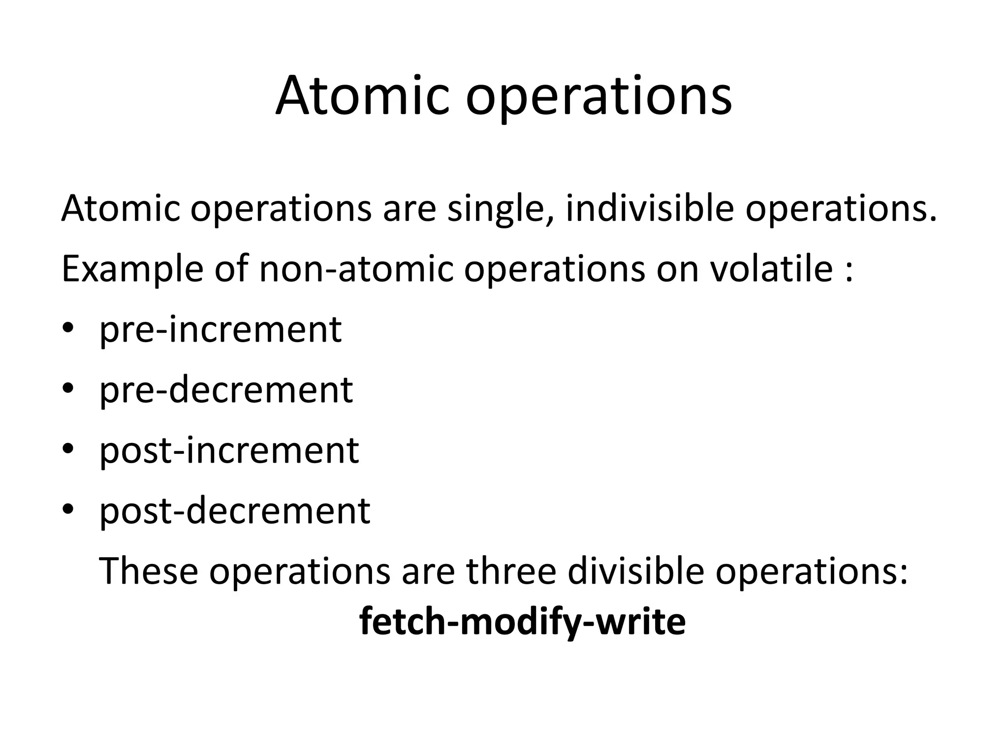 Atomic operations
Atomic operations are single, indivisible operations.
Example of non-atomic operations on volatile :
• pre-increment
• pre-decrement
• post-increment
• post-decrement
  These operations are three divisible operations:
                fetch-modify-write
 