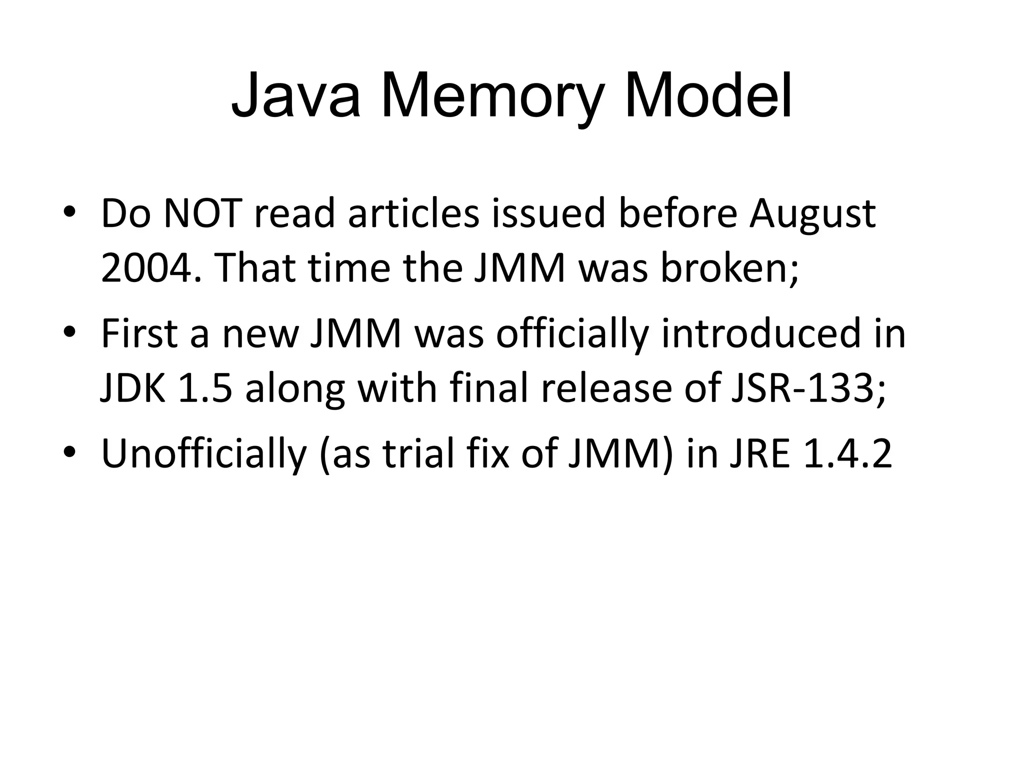 Java Memory Model
• Do NOT read articles issued before August
  2004. That time the JMM was broken;
• First a new JMM was officially introduced in
  JDK 1.5 along with final release of JSR-133;
• Unofficially (as trial fix of JMM) in JRE 1.4.2
 