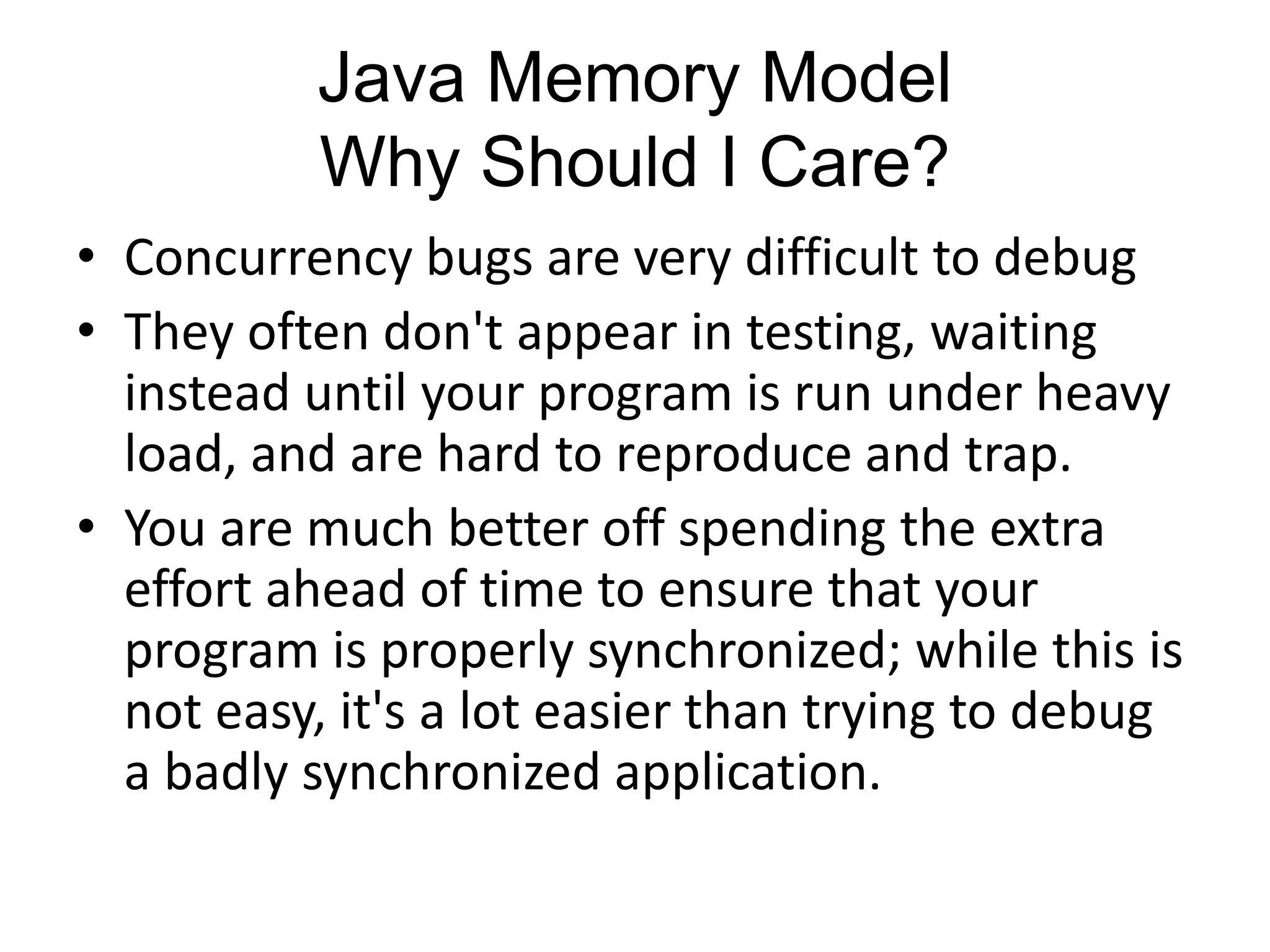 Java Memory Model
          Why Should I Care?
• Concurrency bugs are very difficult to debug
• They often don't appear in testing, waiting
  instead until your program is run under heavy
  load, and are hard to reproduce and trap.
• You are much better off spending the extra
  effort ahead of time to ensure that your
  program is properly synchronized; while this is
  not easy, it's a lot easier than trying to debug
  a badly synchronized application.
 